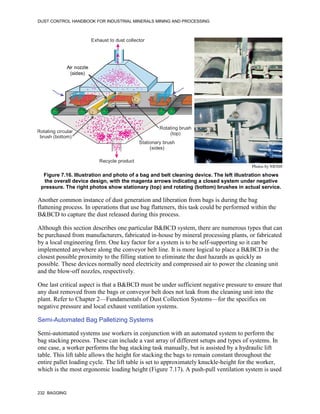 DUST CONTROL HANDBOOK FOR INDUSTRIAL MINERALS MINING AND PROCESSING
232 BAGGING
Figure 7.16. Illustration and photo of a bag and belt cleaning device. The left illustration shows
the overall device design, with the magenta arrows indicating a closed system under negative
pressure. The right photos show stationary (top) and rotating (bottom) brushes in actual service.
Exhaust to dust collector
Recycle product
Rotating circular
brush (bottom)
Air nozzle
(sides)
Stationary brush
(sides)
Rotating brush
(top)
Air nozzle
(sides)
Photos by NIOSH
Another common instance of dust generation and liberation from bags is during the bag
flattening process. In operations that use bag flatteners, this task could be performed within the
B&BCD to capture the dust released during this process.
Although this section describes one particular B&BCD system, there are numerous types that can
be purchased from manufacturers, fabricated in-house by mineral processing plants, or fabricated
by a local engineering firm. One key factor for a system is to be self-supporting so it can be
implemented anywhere along the conveyor belt line. It is more logical to place a B&BCD in the
closest possible proximity to the filling station to eliminate the dust hazards as quickly as
possible. These devices normally need electricity and compressed air to power the cleaning unit
and the blow-off nozzles, respectively.
One last critical aspect is that a B&BCD must be under sufficient negative pressure to ensure that
any dust removed from the bags or conveyor belt does not leak from the cleaning unit into the
plant. Refer to Chapter 2—Fundamentals of Dust Collection Systems—for the specifics on
negative pressure and local exhaust ventilation systems.
Semi-Automated Bag Palletizing Systems
Semi-automated systems use workers in conjunction with an automated system to perform the
bag stacking process. These can include a vast array of different setups and types of systems. In
one case, a worker performs the bag stacking task manually, but is assisted by a hydraulic lift
table. This lift table allows the height for stacking the bags to remain constant throughout the
entire pallet loading cycle. The lift table is set to approximately knuckle-height for the worker,
which is the most ergonomic loading height (Figure 7.17). A push-pull ventilation system is used
 