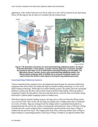 DUST CONTROL HANDBOOK FOR INDUSTRIAL MINERALS MINING AND PROCESSING
234 BAGGING
application, if the worker leans out over the air slide, he or she will be exposed to any dust being
blown off the bags by the air slide as it is pulled into the exhaust hood.
Figure 7.18. Illustration and photo of a semi-automated bag palletizing system. As shown
in the left illustration, in this system, a worker removes bags from a conveyor and lifts
and positions each layer on an air slide before automated loading onto the pallet. The
right photo shows a worker using a semi-automated bag palletizing system, but
without plastic stripping. Both an OASIS and an exhaust ventilation system are
used to lower the worker’s dust exposure during this bag palletizing process.
Plastic
stripping
Exhaust hood
to LEV
system
Air
slide
Semi-
automated
palletizer
OASIS
Photo by NIOSH
Automated Bag Palletizing Systems
Various manufacturing companies have developed advanced designs for automatic palletizing
equipment that utilize either the traditional high-level pallet loading technology or a low-level
pallet loading technology. With high-level pallet loading systems, the pallets enter the automated
palletizer system near the floor and are then raised to perform bag loading. When the pallet is
completely loaded, the full pallet is then lowered back down to near the floor level before being
delivered to a plastic pallet wrapping system or loadout area.
With these high-level pallet loading systems, the bags arrive at the unit from the filling station
via a conveyor belt. Once at the unit, the bags are guided onto a stripper plate that is composed
of a series of rollers. Bags are arranged onto the stripper plate in a predetermined pattern as
programmed into the unit by the worker overseeing the automated unit. Once a full layer of bags
is positioned, the system stripper plate is automatically opened and the entire layer of bags is
loaded onto the previous layer. The stripper plate then closes, allowing another layer of bags to
begin loading in a prearranged pattern. Each layer of bags is loaded in an opposite pattern than
 