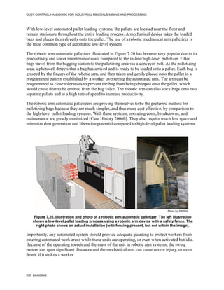 DUST CONTROL HANDBOOK FOR INDUSTRIAL MINERALS MINING AND PROCESSING
236 BAGGING
With low-level automated pallet loading systems, the pallets are located near the floor and
remain stationary throughout the entire loading process. A mechanical device takes the loaded
bags and places them directly onto the pallet. The use of a robotic mechanical arm palletizer is
the most common type of automated low-level system.
The robotic arm automatic palletizer illustrated in Figure 7.20 has become very popular due to its
productivity and lower maintenance costs compared to the in-line/high-level palletizer. Filled
bags travel from the bagging station to the palletizing area via a conveyor belt. At the palletizing
area, a photocell detects that a bag has arrived and is ready to be loaded onto a pallet. Each bag is
grasped by the fingers of the robotic arm, and then taken and gently placed onto the pallet in a
programmed pattern established by a worker overseeing the automated unit. The arm can be
programmed to close tolerances to prevent the bag from being dropped onto the pallet, which
would cause dust to be emitted from the bag valve. The robotic arm can also stack bags onto two
separate pallets and at a high rate of speed to increase productivity.
The robotic arm automatic palletizers are proving themselves to be the preferred method for
palletizing bags because they are much simpler, and thus more cost effective, by comparison to
the high-level pallet loading systems. With these systems, operating costs, breakdowns, and
maintenance are greatly minimized [Case History 2006b]. They also require much less space and
minimize dust generation and liberation potential compared to high-level pallet loading systems.
Figure 7.20. Illustration and photo of a robotic arm automatic palletizer. The left illustration
shows a low-level pallet loading process using a robotic arm device with a safety fence. The
right photo shows an actual installation (with fencing present, but not within the image).
Photo by NIOSH
Importantly, any automated system should provide adequate guarding to protect workers from
entering automated work areas while these units are operating, or even when activated but idle.
Because of the operating speeds and the mass of the unit in robotic arm systems, the swing
pattern can span significant distances and the mechanical arm can cause severe injury, or even
death, if it strikes a worker.
 