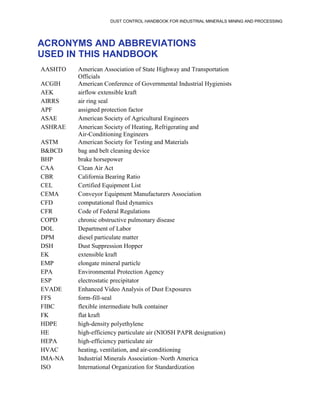 DUST CONTROL HANDBOOK FOR INDUSTRIAL MINERALS MINING AND PROCESSING
ACRONYMS AND ABBREVIATIONS
USED IN THIS HANDBOOK
AASHTO American Association of State Highway and Transportation
Officials
ACGIH American Conference of Governmental Industrial Hygienists
AEK airflow extensible kraft
AIRRS air ring seal
APF assigned protection factor
ASAE American Society of Agricultural Engineers
ASHRAE American Society of Heating, Refrigerating and
Air-Conditioning Engineers
ASTM American Society for Testing and Materials
B&BCD bag and belt cleaning device
BHP brake horsepower
CAA Clean Air Act
CBR California Bearing Ratio
CEL Certified Equipment List
CEMA Conveyor Equipment Manufacturers Association
CFD computational fluid dynamics
CFR Code of Federal Regulations
COPD chronic obstructive pulmonary disease
DOL Department of Labor
DPM diesel particulate matter
DSH Dust Suppression Hopper
EK extensible kraft
EMP elongate mineral particle
EPA Environmental Protection Agency
ESP electrostatic precipitator
EVADE Enhanced Video Analysis of Dust Exposures
FFS form-fill-seal
FIBC flexible intermediate bulk container
FK flat kraft
HDPE high-density polyethylene
HE high-efficiency particulate air (NIOSH PAPR designation)
HEPA high-efficiency particulate air
HVAC heating, ventilation, and air-conditioning
IMA-NA Industrial Minerals Association–North America
ISO International Organization for Standardization
 