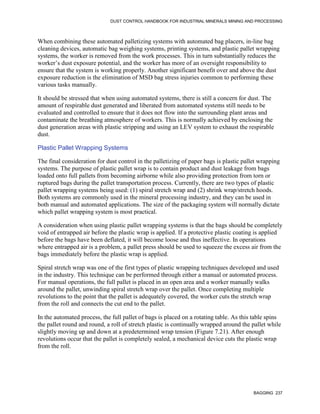 DUST CONTROL HANDBOOK FOR INDUSTRIAL MINERALS MINING AND PROCESSING
BAGGING 237
When combining these automated palletizing systems with automated bag placers, in-line bag
cleaning devices, automatic bag weighing systems, printing systems, and plastic pallet wrapping
systems, the worker is removed from the work processes. This in turn substantially reduces the
worker’s dust exposure potential, and the worker has more of an oversight responsibility to
ensure that the system is working properly. Another significant benefit over and above the dust
exposure reduction is the elimination of MSD bag stress injuries common to performing these
various tasks manually.
It should be stressed that when using automated systems, there is still a concern for dust. The
amount of respirable dust generated and liberated from automated systems still needs to be
evaluated and controlled to ensure that it does not flow into the surrounding plant areas and
contaminate the breathing atmosphere of workers. This is normally achieved by enclosing the
dust generation areas with plastic stripping and using an LEV system to exhaust the respirable
dust.
Plastic Pallet Wrapping Systems
The final consideration for dust control in the palletizing of paper bags is plastic pallet wrapping
systems. The purpose of plastic pallet wrap is to contain product and dust leakage from bags
loaded onto full pallets from becoming airborne while also providing protection from torn or
ruptured bags during the pallet transportation process. Currently, there are two types of plastic
pallet wrapping systems being used: (1) spiral stretch wrap and (2) shrink wrap/stretch hoods.
Both systems are commonly used in the mineral processing industry, and they can be used in
both manual and automated applications. The size of the packaging system will normally dictate
which pallet wrapping system is most practical.
A consideration when using plastic pallet wrapping systems is that the bags should be completely
void of entrapped air before the plastic wrap is applied. If a protective plastic coating is applied
before the bags have been deflated, it will become loose and thus ineffective. In operations
where entrapped air is a problem, a pallet press should be used to squeeze the excess air from the
bags immediately before the plastic wrap is applied.
Spiral stretch wrap was one of the first types of plastic wrapping techniques developed and used
in the industry. This technique can be performed through either a manual or automated process.
For manual operations, the full pallet is placed in an open area and a worker manually walks
around the pallet, unwinding spiral stretch wrap over the pallet. Once completing multiple
revolutions to the point that the pallet is adequately covered, the worker cuts the stretch wrap
from the roll and connects the cut end to the pallet.
In the automated process, the full pallet of bags is placed on a rotating table. As this table spins
the pallet round and round, a roll of stretch plastic is continually wrapped around the pallet while
slightly moving up and down at a predetermined wrap tension (Figure 7.21). After enough
revolutions occur that the pallet is completely sealed, a mechanical device cuts the plastic wrap
from the roll.
 