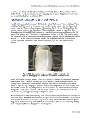 DUST CONTROL HANDBOOK FOR INDUSTRIAL MINERALS MINING AND PROCESSING
BAGGING 239
be stacked and stored outside without worrying about water damage during storms. Finally,
stretch-hooded pallets are safer than shrink wrapped pallets because the pallets are more stable
and easier to handle [New Installations 2006].
FLEXIBLE INTERMEDIATE BULK CONTAINERS
Flexible intermediate bulk containers (FIBCs), also called “bulk bags,” “semi-bulk bags,” “mini-
bulk bags,” and “big bags,” have become more popular over the recent years for shipment of
product material. They are often more cost effective than the 50-, 80-, or 100-pound bags for
both the mineral producer and the end user. The most effective method to control the dust
liberated during filling of FIBCs is by using an expandable neoprene rubber bladder in the fill
spout of the bagging unit. This bladder expands against the interior of the FIBC loading spout
and completely seals it, eliminating any product and dust escaping from the spout during loading
(Figure 7.22). When using this expansion bladder, the feed spout must also incorporate an
exhaust ventilation system to exhaust the excess pressure from the FIBC during loading
(Figure 7.23).
Figure 7.22. Expandable neoprene rubber bladder used in the fill
spout of the bagging unit for flexible intermediate bulk containers.
Photo by NIOSH
If dust is still being liberated, another effective technique is to isolate the bag loading area from
the rest of the plant. A worker can enter this area to manually attach the empty bag onto the
loading device. The worker then leaves the area and, once outside, remotely activates a start
button to begin the bag filling cycle. The area is under negative pressure by virtue of being tied
into an LEV system, and any dust generated will be exhausted and not allowed to contaminate
the operator’s work space. Once the FIBC loading is completed, the worker re-enters the area,
removes the bag for shipping, and begins the process again.
A cautionary note is made here regarding work habits of employees performing the sealing of the
filled FIBC spout. Most FIBCs have a fabric fill spout that requires cords to be tied or secured in
some manner. In this case, to avoid dust exposure, it is very important that the operator “point”
the position of the spout away from the body to avoid the dust-laden exhaust air exiting the bag
from being directed toward the operator’s breathing zone.
 