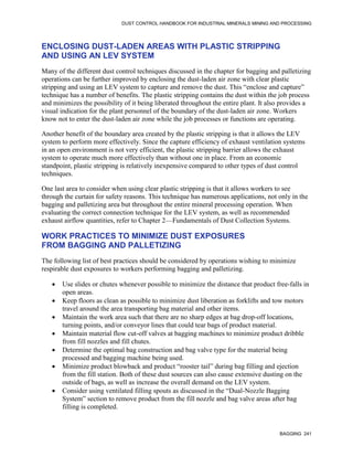 DUST CONTROL HANDBOOK FOR INDUSTRIAL MINERALS MINING AND PROCESSING
BAGGING 241
ENCLOSING DUST-LADEN AREAS WITH PLASTIC STRIPPING
AND USING AN LEV SYSTEM
Many of the different dust control techniques discussed in the chapter for bagging and palletizing
operations can be further improved by enclosing the dust-laden air zone with clear plastic
stripping and using an LEV system to capture and remove the dust. This “enclose and capture”
technique has a number of benefits. The plastic stripping contains the dust within the job process
and minimizes the possibility of it being liberated throughout the entire plant. It also provides a
visual indication for the plant personnel of the boundary of the dust-laden air zone. Workers
know not to enter the dust-laden air zone while the job processes or functions are operating.
Another benefit of the boundary area created by the plastic stripping is that it allows the LEV
system to perform more effectively. Since the capture efficiency of exhaust ventilation systems
in an open environment is not very efficient, the plastic stripping barrier allows the exhaust
system to operate much more effectively than without one in place. From an economic
standpoint, plastic stripping is relatively inexpensive compared to other types of dust control
techniques.
One last area to consider when using clear plastic stripping is that it allows workers to see
through the curtain for safety reasons. This technique has numerous applications, not only in the
bagging and palletizing area but throughout the entire mineral processing operation. When
evaluating the correct connection technique for the LEV system, as well as recommended
exhaust airflow quantities, refer to Chapter 2—Fundamentals of Dust Collection Systems.
WORK PRACTICES TO MINIMIZE DUST EXPOSURES
FROM BAGGING AND PALLETIZING
The following list of best practices should be considered by operations wishing to minimize
respirable dust exposures to workers performing bagging and palletizing.
 Use slides or chutes whenever possible to minimize the distance that product free-falls in
open areas.
 Keep floors as clean as possible to minimize dust liberation as forklifts and tow motors
travel around the area transporting bag material and other items.
 Maintain the work area such that there are no sharp edges at bag drop-off locations,
turning points, and/or conveyor lines that could tear bags of product material.
 Maintain material flow cut-off valves at bagging machines to minimize product dribble
from fill nozzles and fill chutes.
 Determine the optimal bag construction and bag valve type for the material being
processed and bagging machine being used.
 Minimize product blowback and product “rooster tail” during bag filling and ejection
from the fill station. Both of these dust sources can also cause extensive dusting on the
outside of bags, as well as increase the overall demand on the LEV system.
 Consider using ventilated filling spouts as discussed in the “Dual-Nozzle Bagging
System” section to remove product from the fill nozzle and bag valve areas after bag
filling is completed.
 