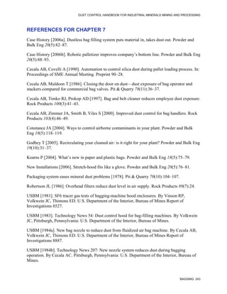 DUST CONTROL HANDBOOK FOR INDUSTRIAL MINERALS MINING AND PROCESSING
BAGGING 243
REFERENCES FOR CHAPTER 7
Case History [2006a]. Dustless bag filling system puts material in, takes dust out. Powder and
Bulk Eng 20(5):82–87.
Case History [2006b]. Robotic palletizer improves company’s bottom line. Powder and Bulk Eng
20(5):88–93.
Cecala AB, Covelli A [1990]. Automation to control silica dust during pallet loading process. In:
Proceedings of SME Annual Meeting. Preprint 90–28.
Cecala AB, Muldoon T [1986]. Closing the door on dust—dust exposure of bag operator and
stackers compared for commercial bag valves. Pit & Quarry 78(11):36–37.
Cecala AB, Timko RJ, Prokop AD [1997]. Bag and belt cleaner reduces employee dust exposure.
Rock Products 100(3):41–43.
Cecala AB, Zimmer JA, Smith B, Viles S [2000]. Improved dust control for bag handlers. Rock
Products 103(4):46–49.
Constance JA [2004]. Ways to control airborne contaminants in your plant. Powder and Bulk
Eng 18(5):118–119.
Godbey T [2005]. Recirculating your cleaned air: is it right for your plant? Powder and Bulk Eng
19(10):31–37.
Kearns P [2004]. What’s new in paper and plastic bags. Powder and Bulk Eng 18(5):75–79.
New Installations [2006]. Stretch-hood fits like a glove. Powder and Bulk Eng 20(5):76–81.
Packaging system eases mineral dust problems [1978]. Pit & Quarry 70(10):104–107.
Robertson JL [1986]. Overhead filters reduce dust level in air supply. Rock Products 89(7):24.
USBM [1981]. SF6 tracer gas tests of bagging-machine hood enclosures. By Vinson RP,
Volkwein JC, Thimons ED. U.S. Department of the Interior, Bureau of Mines Report of
Investigations 8527.
USBM [1983]. Technology News 54: Dust control hood for bag-filling machines. By Volkwein
JC, Pittsburgh, Pennsylvania: U.S. Department of the Interior, Bureau of Mines.
USBM [1984a]. New bag nozzle to reduce dust from fluidized air bag machine. By Cecala AB,
Volkwein JC, Thimons ED. U.S. Department of the Interior, Bureau of Mines Report of
Investigations 8887.
USBM [1984b]. Technology News 207: New nozzle system reduces dust during bagging
operation. By Cecala AC. Pittsburgh, Pennsylvania: U.S. Department of the Interior, Bureau of
Mines.
 