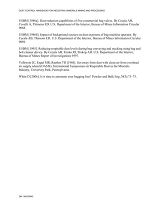 DUST CONTROL HANDBOOK FOR INDUSTRIAL MINERALS MINING AND PROCESSING
244 BAGGING
USBM [1986a]. Dust reduction capabilities of five commercial bag valves. By Cecala AB,
Covelli A, Thimons ED. U.S. Department of the Interior, Bureau of Mines Information Circular
9068.
USBM [1986b]. Impact of background sources on dust exposure of bag machine operator. By
Cecala AB, Thimons ED. U.S. Department of the Interior, Bureau of Mines Information Circular
9089.
USBM [1995]. Reducing respirable dust levels during bag conveying and stacking using bag and
belt cleaner device. By Cecala AB, Timko RJ, Prokop AD. U.S. Department of the Interior,
Bureau of Mines Report of Investigations 9597.
Volkwein JC, Engel MR, Raether TD [1986]. Get away from dust with clean air from overhead
air supply island (OASIS). International Symposium on Respirable Dust in the Minerals
Industry, University Park, Pennsylvania.
White D [2006]. Is it time to automate your bagging line? Powder and Bulk Eng 20(5):71–75.
 