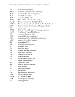 DUST CONTROL HANDBOOK FOR INDUSTRIAL MINERALS MINING AND PROCESSING
LEV local exhaust ventilation
MACT maximum achievable control technology
MERV minimum efficiency reporting value
MLV modified low-velocity
MSD musculoskeletal disorder
MSHA Mine Safety and Health Administration
NAAQS National Ambient Air Quality Standards
NESHAP National Emissions Standards for Hazardous Air Pollutants
NIOSH National Institute for Occupational Safety and Health
NK natural kraft
NPPTL National Personal Protective Technology Laboratory
OASIS Overhead Air Supply Island System
OEL occupational exposure limit
OEM original equipment manufacturer
OSHA Occupational Safety and Health Administration
PAPR powered air-purifying respirator
pDR personalDataRAM
PEL permissible exposure limit
PF protection factor
PM particulate matter
PPE personal protective equipment
PSE particle size efficiency
PTFE polytetrafluoroethylene
PVC polyvinyl chloride
REL recommended exposure limit
RI Report of Investigations
SDS Safety Data Sheet
SOP standard operating procedure
SP static pressure
TLV threshold limit value
TP total pressure
TSP total suspended particulates
TWA time-weighted average
USBM U.S. Bureau of Mines
VEM video exposure monitoring
VP velocity pressure
 