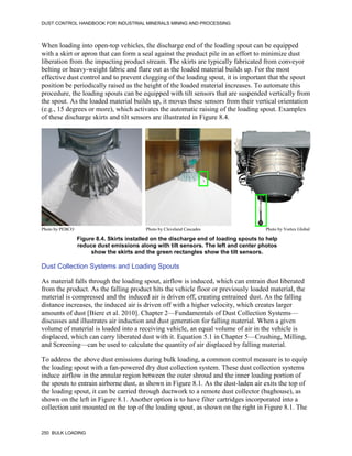 DUST CONTROL HANDBOOK FOR INDUSTRIAL MINERALS MINING AND PROCESSING
250 BULK LOADING
When loading into open-top vehicles, the discharge end of the loading spout can be equipped
with a skirt or apron that can form a seal against the product pile in an effort to minimize dust
liberation from the impacting product stream. The skirts are typically fabricated from conveyor
belting or heavy-weight fabric and flare out as the loaded material builds up. For the most
effective dust control and to prevent clogging of the loading spout, it is important that the spout
position be periodically raised as the height of the loaded material increases. To automate this
procedure, the loading spouts can be equipped with tilt sensors that are suspended vertically from
the spout. As the loaded material builds up, it moves these sensors from their vertical orientation
(e.g., 15 degrees or more), which activates the automatic raising of the loading spout. Examples
of these discharge skirts and tilt sensors are illustrated in Figure 8.4.
Figure 8.4. Skirts installed on the discharge end of loading spouts to help
reduce dust emissions along with tilt sensors. The left and center photos
show the skirts and the green rectangles show the tilt sensors.
Photo by PEBCO Photo by Cleveland Cascades Photo by Vortex Global
Dust Collection Systems and Loading Spouts
As material falls through the loading spout, airflow is induced, which can entrain dust liberated
from the product. As the falling product hits the vehicle floor or previously loaded material, the
material is compressed and the induced air is driven off, creating entrained dust. As the falling
distance increases, the induced air is driven off with a higher velocity, which creates larger
amounts of dust [Biere et al. 2010]. Chapter 2—Fundamentals of Dust Collection Systems—
discusses and illustrates air induction and dust generation for falling material. When a given
volume of material is loaded into a receiving vehicle, an equal volume of air in the vehicle is
displaced, which can carry liberated dust with it. Equation 5.1 in Chapter 5—Crushing, Milling,
and Screening—can be used to calculate the quantity of air displaced by falling material.
To address the above dust emissions during bulk loading, a common control measure is to equip
the loading spout with a fan-powered dry dust collection system. These dust collection systems
induce airflow in the annular region between the outer shroud and the inner loading portion of
the spouts to entrain airborne dust, as shown in Figure 8.1. As the dust-laden air exits the top of
the loading spout, it can be carried through ductwork to a remote dust collector (baghouse), as
shown on the left in Figure 8.1. Another option is to have filter cartridges incorporated into a
collection unit mounted on the top of the loading spout, as shown on the right in Figure 8.1. The
 