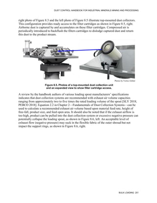 DUST CONTROL HANDBOOK FOR INDUSTRIAL MINERALS MINING AND PROCESSING
BULK LOADING 251
right photo of Figure 8.3 and the left photo of Figure 8.5 illustrate top-mounted dust collectors.
This configuration provides ready access to the filter cartridges as shown in Figure 8.5, right.
Airborne dust is captured by and accumulates on these filter cartridges. Compressed air is
periodically introduced to backflush the filters cartridges to dislodge captured dust and return
this dust to the product stream.
Figure 8.5. Photos of a top-mounted dust collection unit
and an expanded view to show filter cartridge access.
Photos by Vortex Global
A review by the handbook authors of various loading spout manufacturers’ specifications
indicates that dust collection systems are recommended with exhaust air volume capacities
ranging from approximately two to five times the rated loading volume of the spout [SLY 2018;
PEBCO 2018]. Equation 2.2 in Chapter 2—Fundamentals of Dust Collection Systems—can be
used to calculate a recommended exhaust air volume based upon material feed rate, height of
free-fall, product size, and feed open area. It should also be noted that if the exhaust airflow is
too high, product can be pulled into the dust collection system or excessive negative pressure can
potentially collapse the loading spout, as shown in Figure 8.6, left. An acceptable level of
exhaust flow (negative pressure) may suck in the flexible fabric of the outer shroud but not
impact the support rings, as shown in Figure 8.6, right.
 