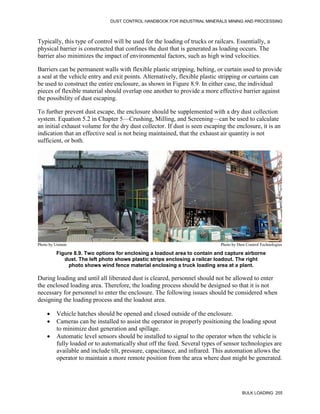 DUST CONTROL HANDBOOK FOR INDUSTRIAL MINERALS MINING AND PROCESSING
BULK LOADING 255
Typically, this type of control will be used for the loading of trucks or railcars. Essentially, a
physical barrier is constructed that confines the dust that is generated as loading occurs. The
barrier also minimizes the impact of environmental factors, such as high wind velocities.
Barriers can be permanent walls with flexible plastic stripping, belting, or curtain used to provide
a seal at the vehicle entry and exit points. Alternatively, flexible plastic stripping or curtains can
be used to construct the entire enclosure, as shown in Figure 8.9. In either case, the individual
pieces of flexible material should overlap one another to provide a more effective barrier against
the possibility of dust escaping.
To further prevent dust escape, the enclosure should be supplemented with a dry dust collection
system. Equation 5.2 in Chapter 5—Crushing, Milling, and Screening—can be used to calculate
an initial exhaust volume for the dry dust collector. If dust is seen escaping the enclosure, it is an
indication that an effective seal is not being maintained, that the exhaust air quantity is not
sufficient, or both.
Figure 8.9. Two options for enclosing a loadout area to contain and capture airborne
dust. The left photo shows plastic strips enclosing a railcar loadout. The right
photo shows wind fence material enclosing a truck loading area at a plant.
Photo by Unimin Photo by Dust Control Technologies
During loading and until all liberated dust is cleared, personnel should not be allowed to enter
the enclosed loading area. Therefore, the loading process should be designed so that it is not
necessary for personnel to enter the enclosure. The following issues should be considered when
designing the loading process and the loadout area.
 Vehicle hatches should be opened and closed outside of the enclosure.
 Cameras can be installed to assist the operator in properly positioning the loading spout
to minimize dust generation and spillage.
 Automatic level sensors should be installed to signal to the operator when the vehicle is
fully loaded or to automatically shut off the feed. Several types of sensor technologies are
available and include tilt, pressure, capacitance, and infrared. This automation allows the
operator to maintain a more remote position from the area where dust might be generated.
 