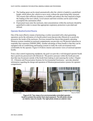 DUST CONTROL HANDBOOK FOR INDUSTRIAL MINERALS MINING AND PROCESSING
256 BULK LOADING
 The loading spout can be raised automatically after the vehicle is loaded to a predefined
height, which allows the vehicle to move away without the spout being fully retracted.
This ensures that sufficient clearance is available and reduces the time required to begin
the loading of the next vehicle. Level sensors and limit switches can be used to help
accomplish this automation effort.
 If personnel must enter the enclosure, dust concentrations within the enclosure should be
quantified in order to ensure that appropriate respiratory protection is provided and
utilized.
Operator Booths/Control Rooms
One of the most effective means of protecting a worker associated with a dust-generating
operation can be the utilization of a booth/control room that provides filtered air to positively
pressurize the inside of the enclosure. Previous research has shown that properly operating
filtration systems installed on enclosed compartments can provide over 90 percent reductions in
respirable dust exposures [NIOSH 2008]. Another advantage of these booths is that they can be
equipped with air-conditioning and heating systems to make the work environment more
comfortable for the operator. Figure 8.10 shows interior and exterior views of enclosed operator
booths.
From a dust control engineering standpoint, the goal is to provide a well-designed operator booth
that is positively pressurized with filtered air. The positive pressure within the booth prevents
dust that may be present outside of the booth from leaking in and exposing the worker. Chapter
10—Filtration and Pressurization Systems for Environmental Enclosures—provides detailed
information regarding the design and operation of filtration/pressurization systems for operator
compartments.
Figure 8.10. Two views of an environmentally controlled operator
booth to protect the worker from dust exposure. The left photo shows
an interior view of a booth. The right photo shows an exterior view.
Photo by Unimin Photo by NIOSH
 