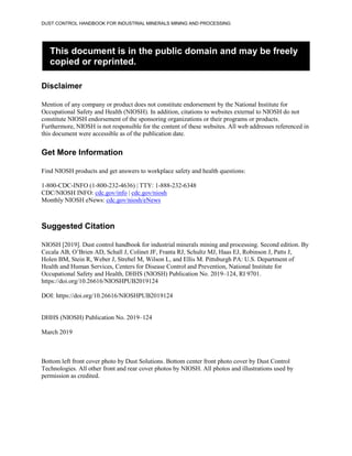 DUST CONTROL HANDBOOK FOR INDUSTRIAL MINERALS MINING AND PROCESSING
This document is in the public domain and may be freely
copied or reprinted.
Disclaimer
Mention of any company or product does not constitute endorsement by the National Institute for
Occupational Safety and Health (NIOSH). In addition, citations to websites external to NIOSH do not
constitute NIOSH endorsement of the sponsoring organizations or their programs or products.
Furthermore, NIOSH is not responsible for the content of these websites. All web addresses referenced in
this document were accessible as of the publication date.
Get More Information
Find NIOSH products and get answers to workplace safety and health questions:
1-800-CDC-INFO (1-800-232-4636) | TTY: 1-888-232-6348
CDC/NIOSH INFO: cdc.gov/info | cdc.gov/niosh
Monthly NIOSH eNews: cdc.gov/niosh/eNews
Suggested Citation
NIOSH [2019]. Dust control handbook for industrial minerals mining and processing. Second edition. By
Cecala AB, O’Brien AD, Schall J, Colinet JF, Franta RJ, Schultz MJ, Haas EJ, Robinson J, Patts J,
Holen BM, Stein R, Weber J, Strebel M, Wilson L, and Ellis M. Pittsburgh PA: U.S. Department of
Health and Human Services, Centers for Disease Control and Prevention, National Institute for
Occupational Safety and Health, DHHS (NIOSH) Publication No. 2019–124, RI 9701.
https://doi.org/10.26616/NIOSHPUB2019124
DOI: https://doi.org/10.26616/NIOSHPUB2019124
DHHS (NIOSH) Publication No. 2019–124
March 2019
Bottom left front cover photo by Dust Solutions. Bottom center front photo cover by Dust Control
Technologies. All other front and rear cover photos by NIOSH. All photos and illustrations used by
permission as credited.
 