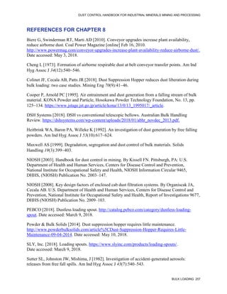 DUST CONTROL HANDBOOK FOR INDUSTRIAL MINERALS MINING AND PROCESSING
BULK LOADING 257
REFERENCES FOR CHAPTER 8
Biere G, Swinderman RT, Marti AD [2010]. Conveyor upgrades increase plant availability,
reduce airborne dust. Coal Power Magazine [online] Feb 16, 2010.
http://www.powermag.com/conveyor-upgrades-increase-plant-availability-reduce-airborne-dust/.
Date accessed: May 3, 2018.
Cheng L [1973]. Formation of airborne respirable dust at belt conveyor transfer points. Am Ind
Hyg Assoc J 34(12):540546.
Colinet JF, Cecala AB, Patts JR [2018]. Dust Suppression Hopper reduces dust liberation during
bulk loading: two case studies. Mining Eng 70(9):4146.
Cooper P, Arnold PC [1995]. Air entrainment and dust generation from a falling stream of bulk
material. KONA Powder and Particle, Hosokawa Powder Technology Foundation, No. 13, pp.
125134. https://www.jstage.jst.go.jp/article/kona/13/0/13_1995017/_article.
DSH Systems [2018]. DSH vs conventional telescopic bellows. Australian Bulk Handling
Review. https://dshsystems.com/wp-content/uploads/2018/01/abhr_novdec_2013.pdf.
Heitbrink WA, Baron PA, Willeke K [1992]. An investigation of dust generation by free falling
powders. Am Ind Hyg Assoc J 53(10):617624.
Maxwell AS [1999]. Degradation, segregation and dust control of bulk materials. Solids
Handling 19(3):399403.
NIOSH [2003]. Handbook for dust control in mining. By Kissell FN. Pittsburgh, PA: U.S.
Department of Health and Human Services, Centers for Disease Control and Prevention,
National Institute for Occupational Safety and Health, NIOSH Information Circular 9465,
DHHS, (NIOSH) Publication No. 2003–147.
NIOSH [2008]. Key design factors of enclosed cab dust filtration systems. By Organiscak JA,
Cecala AB. U.S. Department of Health and Human Services, Centers for Disease Control and
Prevention, National Institute for Occupational Safety and Health, Report of Investigations 9677,
DHHS (NIOSH) Publication No. 2009–103.
PEBCO [2018]. Dustless loading spout. http://catalog.pebco.com/category/dustless-loading-
spout. Date accessed: March 9, 2018.
Powder & Bulk Solids [2014]. Dust suppression hopper requires little maintenance.
http://www.powderbulksolids.com/article%5CDust-Suppression-Hopper-Requires-Little-
Maintenance-09-04-2014. Date accessed: May 10, 2018.
SLY, Inc. [2018]. Loading spouts. https://www.slyinc.com/products/loading-spouts/.
Date accessed: March 9, 2018.
Sutter SL, Johnston JW, Mishima, J [1982]. Investigation of accident-generated aerosols:
releases from free fall spills. Am Ind Hyg Assoc J 43(7):540–543.
 