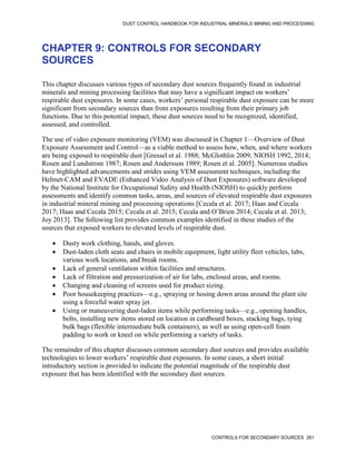DUST CONTROL HANDBOOK FOR INDUSTRIAL MINERALS MINING AND PROCESSING
CONTROLS FOR SECONDARY SOURCES 261
CHAPTER 9: CONTROLS FOR SECONDARY
SOURCES
This chapter discusses various types of secondary dust sources frequently found in industrial
minerals and mining processing facilities that may have a significant impact on workers’
respirable dust exposures. In some cases, workers’ personal respirable dust exposure can be more
significant from secondary sources than from exposures resulting from their primary job
functions. Due to this potential impact, these dust sources need to be recognized, identified,
assessed, and controlled.
The use of video exposure monitoring (VEM) was discussed in Chapter 1—Overview of Dust
Exposure Assessment and Control—as a viable method to assess how, when, and where workers
are being exposed to respirable dust [Gressel et al. 1988; McGlothlin 2009; NIOSH 1992, 2014;
Rosen and Lundstrom 1987; Rosen and Andersson 1989; Rosen et al. 2005]. Numerous studies
have highlighted advancements and strides using VEM assessment techniques, including the
Helmet-CAM and EVADE (Enhanced Video Analysis of Dust Exposures) software developed
by the National Institute for Occupational Safety and Health (NIOSH) to quickly perform
assessments and identify common tasks, areas, and sources of elevated respirable dust exposures
in industrial mineral mining and processing operations [Cecala et al. 2017; Haas and Cecala
2017; Haas and Cecala 2015; Cecala et al. 2015; Cecala and O’Brien 2014; Cecala et al. 2013;
Joy 2013]. The following list provides common examples identified in these studies of the
sources that exposed workers to elevated levels of respirable dust.
 Dusty work clothing, hands, and gloves.
 Dust-laden cloth seats and chairs in mobile equipment, light utility fleet vehicles, labs,
various work locations, and break rooms.
 Lack of general ventilation within facilities and structures.
 Lack of filtration and pressurization of air for labs, enclosed areas, and rooms.
 Changing and cleaning of screens used for product sizing.
 Poor housekeeping practices—e.g., spraying or hosing down areas around the plant site
using a forceful water spray jet.
 Using or maneuvering dust-laden items while performing tasks—e.g., opening handles,
bolts, installing new items stored on location in cardboard boxes, stacking bags, tying
bulk bags (flexible intermediate bulk containers), as well as using open-cell foam
padding to work or kneel on while performing a variety of tasks.
The remainder of this chapter discusses common secondary dust sources and provides available
technologies to lower workers’ respirable dust exposures. In some cases, a short initial
introductory section is provided to indicate the potential magnitude of the respirable dust
exposure that has been identified with the secondary dust sources.
 