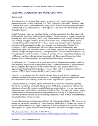 DUST CONTROL HANDBOOK FOR INDUSTRIAL MINERALS MINING AND PROCESSING
262 CONTROLS FOR SECONDARY SOURCES
CLEANING CONTAMINATED WORK CLOTHING
Background
A significant area of respirable dust exposure to workers in all types of industries is from
contaminated work clothing [Abelmann et al. 2017; Bohne and Cohen 1985; Chan et al. 2000;
Chiaradia et al. 1997; Cohen and Positano 1986]. It must be noted that once clothing becomes
contaminated, it is a continual source of dust exposure to the miner until the clothing is either
changed or cleaned.
A study from many years ago identified that the level of contamination from dust-laden work
clothing can be significant, and in one reported case, a 10-fold increase in a worker’s respirable
dust exposure was documented [USBM 1986]. In another more recent example, contaminated
work clothing was again identified, but in this case, there was a comparison of two miners
working side by side [Cecala et al. 2017]. Since outside temperatures were low during this
assessment, both maintenance workers were wearing very similar cotton “hoodie” type
sweatshirts. A VEM analysis showed that one worker’s respirable dust exposure was
significantly higher than that of his coworker even though they were working side by side in a
contained area performing the same task. Footage from the VEM revealed that the source of the
elevated exposure was the worker’s sweatshirt, which had not been recently laundered and was
visibly dusty. As this worker performed his normal work duties, respirable dust was being
liberated from his dusty sweatshirt and was significantly increasing his exposure.
In further analysis, a 12-minute time segment was analyzed for both miners working inside the
same baghouse dust collector changing tubular bags. From this comparison, it was determined
that the respirable dust exposure for the worker wearing the dust-laden sweatshirt was
approximately three times higher than that of his coworker, with an average respirable dust
exposure of 73.58 µg/m3
compared to 26.50 µg/m3
, respectively.
Figure 9.1 is a screenshot from the EVADE software showing both worker’s videos and
respirable dust exposures during this time period. Both examples indicate the significant impact
that contaminated work clothing can have on miners’ respirable dust exposures.
Currently in the U.S., except for when a petition for modification for a variance is granted
through the Mine Safety and Health Administration (MSHA) for an alternative solution,19
the
only approved method for cleaning work clothes in the mining industry is to use a vacuuming
system that uses a high-efficiency particulate air (HEPA) filter. This makes the clothes cleaning
effort both time-consuming and unlikely to be performed effectively. It is very difficult for a
worker to effectively vacuum his or her clothing, particularly in hard-to-reach areas of the back,
including the backs of legs and arms.
19
See, for example, Petition—Docket No. M-2007-009-M, at
https://www.msha.gov/regulations/rulemaking/petitions-modification/petition-docket-no-m-2007-009-m.
The use of compressed air to remove dust from work clothing is prohibited by MSHA; however,
because the vacuuming method is very time-consuming and ineffective, workers may attempt to
use this prohibited method of a single compressed air hose to blow the dust from their clothing.
Although this is a slightly more effective cleaning method than the vacuuming technique, it is
 