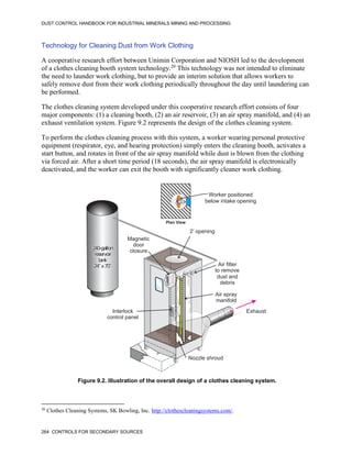 DUST CONTROL HANDBOOK FOR INDUSTRIAL MINERALS MINING AND PROCESSING
264 CONTROLS FOR SECONDARY SOURCES
Technology for Cleaning Dust from Work Clothing
A cooperative research effort between Unimin Corporation and NIOSH led to the development
of a clothes cleaning booth system technology.20
This technology was not intended to eliminate
the need to launder work clothing, but to provide an interim solution that allows workers to
safely remove dust from their work clothing periodically throughout the day until laundering can
be performed.
20
Clothes Cleaning Systems, SK Bowling, Inc. http://clothescleaningsystems.com/.
The clothes cleaning system developed under this cooperative research effort consists of four
major components: (1) a cleaning booth, (2) an air reservoir, (3) an air spray manifold, and (4) an
exhaust ventilation system. Figure 9.2 represents the design of the clothes cleaning system.
To perform the clothes cleaning process with this system, a worker wearing personal protective
equipment (respirator, eye, and hearing protection) simply enters the cleaning booth, activates a
start button, and rotates in front of the air spray manifold while dust is blown from the clothing
via forced air. After a short time period (18 seconds), the air spray manifold is electronically
deactivated, and the worker can exit the booth with significantly cleaner work clothing.
Figure 9.2. Illustration of the overall design of a clothes cleaning system.
Air spray
manifold
240-gallon
reservoir
tank
24” x70”
Exhaust
Interlock
control panel
Magnetic
door
closure
Nozzle shroud
Air filter
to remove
dust and
debris
2’ opening
Plan View
Worker positioned
below intake opening
 