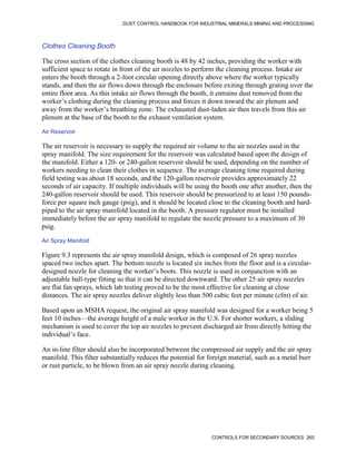 DUST CONTROL HANDBOOK FOR INDUSTRIAL MINERALS MINING AND PROCESSING
CONTROLS FOR SECONDARY SOURCES 265
Clothes Cleaning Booth
The cross section of the clothes cleaning booth is 48 by 42 inches, providing the worker with
sufficient space to rotate in front of the air nozzles to perform the cleaning process. Intake air
enters the booth through a 2-foot circular opening directly above where the worker typically
stands, and then the air flows down through the enclosure before exiting through grating over the
entire floor area. As this intake air flows through the booth, it entrains dust removed from the
worker’s clothing during the cleaning process and forces it down toward the air plenum and
away from the worker’s breathing zone. The exhausted dust-laden air then travels from this air
plenum at the base of the booth to the exhaust ventilation system.
Air Reservoir
The air reservoir is necessary to supply the required air volume to the air nozzles used in the
spray manifold. The size requirement for the reservoir was calculated based upon the design of
the manifold. Either a 120- or 240-gallon reservoir should be used, depending on the number of
workers needing to clean their clothes in sequence. The average cleaning time required during
field testing was about 18 seconds, and the 120-gallon reservoir provides approximately 22
seconds of air capacity. If multiple individuals will be using the booth one after another, then the
240-gallon reservoir should be used. This reservoir should be pressurized to at least 150 pounds-
force per square inch gauge (psig), and it should be located close to the cleaning booth and hard-
piped to the air spray manifold located in the booth. A pressure regulator must be installed
immediately before the air spray manifold to regulate the nozzle pressure to a maximum of 30
psig.
Air Spray Manifold
Figure 9.3 represents the air spray manifold design, which is composed of 26 spray nozzles
spaced two inches apart. The bottom nozzle is located six inches from the floor and is a circular-
designed nozzle for cleaning the worker’s boots. This nozzle is used in conjunction with an
adjustable ball-type fitting so that it can be directed downward. The other 25 air spray nozzles
are flat fan sprays, which lab testing proved to be the most effective for cleaning at close
distances. The air spray nozzles deliver slightly less than 500 cubic feet per minute (cfm) of air.
Based upon an MSHA request, the original air spray manifold was designed for a worker being 5
feet 10 inches—the average height of a male worker in the U.S. For shorter workers, a sliding
mechanism is used to cover the top air nozzles to prevent discharged air from directly hitting the
individual’s face.
An in-line filter should also be incorporated between the compressed air supply and the air spray
manifold. This filter substantially reduces the potential for foreign material, such as a metal burr
or rust particle, to be blown from an air spray nozzle during cleaning.
 