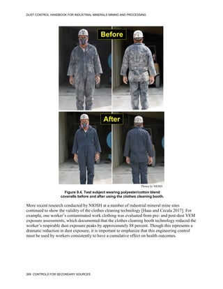 DUST CONTROL HANDBOOK FOR INDUSTRIAL MINERALS MINING AND PROCESSING
268 CONTROLS FOR SECONDARY SOURCES
Figure 9.4. Test subject wearing polyester/cotton blend
coveralls before and after using the clothes cleaning booth.
Before
After
Photos by NIOSH
More recent research conducted by NIOSH at a number of industrial mineral mine sites
continued to show the validity of the clothes cleaning technology [Haas and Cecala 2017]. For
example, one worker’s contaminated work clothing was evaluated from pre- and post-dust VEM
exposure assessments, which documented that the clothes cleaning booth technology reduced the
worker’s respirable dust exposure peaks by approximately 88 percent. Though this represents a
dramatic reduction in dust exposure, it is important to emphasize that this engineering control
must be used by workers consistently to have a cumulative effect on health outcomes.
 