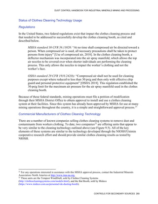 DUST CONTROL HANDBOOK FOR INDUSTRIAL MINERALS MINING AND PROCESSING
CONTROLS FOR SECONDARY SOURCES 269
Status of Clothes Cleaning Technology Usage
Regulations
In the United States, two federal regulations exist that impact the clothes cleaning process and
that needed to be addressed to successfully develop the clothes cleaning booth, as cited and
described below.
MSHA standard 30 CFR 56.13020: “At no time shall compressed air be directed toward a
person. When compressed air is used, all necessary precautions shall be taken to protect
persons from injury” [Use of compressed air, 2018]. In the clothes cleaning booth, a
deflector mechanism was incorporated into the air spray manifold, which allows the top
air nozzles to be covered over when shorter individuals are performing the cleaning
process. This only allows the nozzles to impact the worker’s clothing and not the
worker’s face.
OSHA standard 29 CFR 1910.242(b): “Compressed air shall not be used for cleaning
purposes except where reduced to less than 30 psig and then only with effective chip
guard and personal protective equipment” [OSHA 2018]. This regulation established the
30-psig limit for the maximum air pressure for the air spray manifold used in the clothes
cleaning booth.
Because of these federal standards, mining operations must file a petition of modification
through their MSHA District Office to obtain approval to install and use a clothes cleaning
system at their facilities. Since this system has already been approved by MSHA for use at many
mining operations throughout the country, it is a simple and straightforward approval process.21
Commercial Manufacturers of Clothes Cleaning Technology
21
For any operations interested in assistance with this MSHA approval process, contact the Industrial Minerals
Association–North America at http://www.ima-na.org.
There are a number of known companies selling clothes cleaning systems to remove dust and
contaminants from workers clothing. To date, two companies22
are offering units that appear to
be very similar to the cleaning technology outlined above (see Figure 9.5). All of the key
elements of these systems are similar to the technology developed through the NIOSH/Unimin
cooperative research effort and should provide similar clothes cleaning results as tested by
NIOSH.
22
These units are the Tempest WindDraft, sold by Clothes Cleaning Systems
(http://clothescleaningsystems.com/models.html), and the Bat Booth, sold by Mideco
(https://www.mideco.com.au/personnel-de-dusting-booth).
 