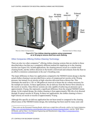 DUST CONTROL HANDBOOK FOR INDUSTRIAL MINERALS MINING AND PROCESSING
270 CONTROLS FOR SECONDARY SOURCES
Figure 9.5. Two clothes cleaning systems using compressed
air at 30 psig to remove dust from work clothing.
Door
Air spray
manifold
Air
reservoir
Exhaust
fan
Dust
filters
Photo by Clothes Cleaning Systems Illustration based on Mideco design.
Other Companies Offering Clothes Cleaning Technology
There are also two other companies23
offering clothes cleaning systems that are similar to those
described above but that use a completely different method for supplying air to the cleaning
nozzles (see Figure 9.6). In both applications, the cleaning process occurs in a similar-sized
cleaning booth, and the airflow direction in the booth is downward and exhausts from the floor in
an effort to minimize contaminants in the user’s breathing zone.
23
These units are the Personnel-Cleaning Booth, which uses a single blow-off nozzle, sold by Air Control Industries
(https://www.aircontrolindustries.com/us/products/dust-removal-systems/cleaning-booths/), and the “BOB” Blow
Off Booth, sold by Filter-1 Air Filtration Engineering and Manufacturers (http://filter-1.com/products/bob-
decontamination-blow-off-booths/).
The major difference in these two applications compared to the NIOSH/Unimin design is that the
actual clothes cleaning is not provided from a series of compressed air nozzles at the 30-psig
pressure, but instead via air nozzles at high velocities delivered from a blower fan. This
eliminates the need for a 120- or 240-gallon air reservoir to house the air volume necessary for
the multiple air nozzles. In these applications, the air delivery from the blower flows directly to
the nozzle or nozzles. Since blower systems are only capable of achieving air pressures up to
approximately 10 psig, this represents a significant difference from the original NIOSH/Unimin
design. In the original design, the clothes cleaning is from approximately 500 cfm of air directed
through 26 sprays nozzles at 30 psig. In these two applications, the clothes cleaning is from a
high-velocity air nozzle or nozzles at approximately 10 psig.
Although this specific air delivery application has not been tested or compared to the cleaning
effectiveness of the NIOSH/Unimin design, this technology has been used for many years and
 