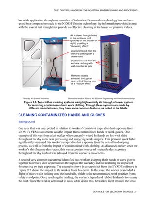 DUST CONTROL HANDBOOK FOR INDUSTRIAL MINERALS MINING AND PROCESSING
CONTROLS FOR SECONDARY SOURCES 271
has wide application throughout a number of industries. Because this technology has not been
tested in a comparative study to the NIOSH/Unimin technology, the information provided comes
with the caveat that it might not provide as effective cleaning at the lower air pressure values.
Figure 9.6. Two clothes cleaning systems using high-velocity air through a blower system
for removing contaminants from work clothing. Though these systems are made by
different manufacturers, they have some common features, as noted in the labels.
Air is drawn through holes
in the enclosure roof
(pictured on left, hidden on
right), providing a
“showering effect”
Dust is removed from the
worker’s clothing with a
blower hose
Removed dust is
extracted through an
open-grilled floor by way
of a “vacuum effect”
Dust is removed from the
worker’s clothing with
wall-mounted air jets
Photo by Air Control Industries Illustration based on Filter-1 Air Filtration Engineering and Manufacturers design
CLEANING CONTAMINATED HANDS AND GLOVES
Background
One area that was unexpected in relation to workers’ consistent respirable dust exposure from
NIOSH’s VEM assessments was the impact from contaminated hands or work gloves. One
example of this was from a lab worker who constantly wiped his hands on his work shirt
throughout the day as he was processing and analyzing work samples. This personal work habit
significantly increased this worker’s respirable dust exposure from the actual hand-wiping
process, as well as from the impact of contaminated work clothing. As discussed earlier, once the
worker’s shirt became dust-laden, this was a constant source of respirable dust exposure
throughout the day as dust was released from the worker’s movements.
A second very common occurrence identified was workers clapping their hands or work gloves
together to remove dust accumulation throughout the workday and not realizing the impact of
this practice on their exposure. The example shown in a screenshot from the EVADE software in
Figure 9.7 shows the impact to the worker from this event. In this case, the worker descended a
flight of stairs while holding onto the handrails, which is the recommended work practice from a
safety standpoint. Once reaching the landing, the worker clapped and rubbed his hands to remove
the dust. Since the worker continued to walk while doing this, he walked right through the small
 