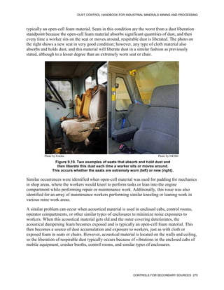 DUST CONTROL HANDBOOK FOR INDUSTRIAL MINERALS MINING AND PROCESSING
CONTROLS FOR SECONDARY SOURCES 275
typically an open-cell foam material. Seats in this condition are the worst from a dust liberation
standpoint because the open-cell foam material absorbs significant quantities of dust, and then
every time a worker sits on the seat or moves around, respirable dust is liberated. The photo on
the right shows a new seat in very good condition; however, any type of cloth material also
absorbs and holds dust, and this material will liberate dust in a similar fashion as previously
stated, although to a lesser degree than an extremely worn seat or chair.
Figure 9.10. Two examples of seats that absorb and hold dust and
then liberate this dust each time a worker sits or moves around.
This occurs whether the seats are extremely worn (left) or new (right).
Photo by Fotolia Photo by NIOSH
Similar occurrences were identified when open-cell material was used for padding for mechanics
in shop areas, where the workers would kneel to perform tasks or lean into the engine
compartment while performing repair or maintenance work. Additionally, this issue was also
identified for an array of maintenance workers performing similar kneeling or leaning work in
various mine work areas.
A similar problem can occur when acoustical material is used in enclosed cabs, control rooms,
operator compartments, or other similar types of enclosures to minimize noise exposures to
workers. When this acoustical material gets old and the outer covering deteriorates, the
acoustical dampening foam becomes exposed and is typically an open-cell foam material. This
then becomes a source of dust accumulation and exposure to workers, just as with cloth or
exposed foam in seats or chairs. However, acoustical material is located on the walls and ceiling,
so the liberation of respirable dust typically occurs because of vibrations in the enclosed cabs of
mobile equipment, crusher booths, control rooms, and similar types of enclosures.
 