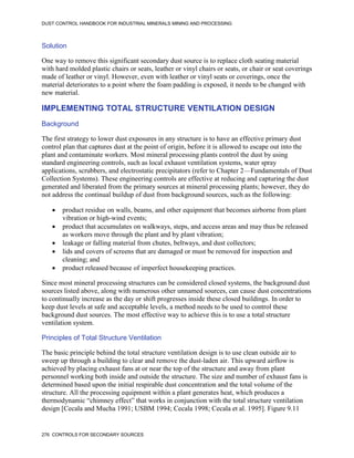 DUST CONTROL HANDBOOK FOR INDUSTRIAL MINERALS MINING AND PROCESSING
276 CONTROLS FOR SECONDARY SOURCES
Solution
One way to remove this significant secondary dust source is to replace cloth seating material
with hard molded plastic chairs or seats, leather or vinyl chairs or seats, or chair or seat coverings
made of leather or vinyl. However, even with leather or vinyl seats or coverings, once the
material deteriorates to a point where the foam padding is exposed, it needs to be changed with
new material.
IMPLEMENTING TOTAL STRUCTURE VENTILATION DESIGN
Background
The first strategy to lower dust exposures in any structure is to have an effective primary dust
control plan that captures dust at the point of origin, before it is allowed to escape out into the
plant and contaminate workers. Most mineral processing plants control the dust by using
standard engineering controls, such as local exhaust ventilation systems, water spray
applications, scrubbers, and electrostatic precipitators (refer to Chapter 2—Fundamentals of Dust
Collection Systems). These engineering controls are effective at reducing and capturing the dust
generated and liberated from the primary sources at mineral processing plants; however, they do
not address the continual buildup of dust from background sources, such as the following:
 product residue on walls, beams, and other equipment that becomes airborne from plant
vibration or high-wind events;
 product that accumulates on walkways, steps, and access areas and may thus be released
as workers move through the plant and by plant vibration;
 leakage or falling material from chutes, beltways, and dust collectors;
 lids and covers of screens that are damaged or must be removed for inspection and
cleaning; and
 product released because of imperfect housekeeping practices.
Since most mineral processing structures can be considered closed systems, the background dust
sources listed above, along with numerous other unnamed sources, can cause dust concentrations
to continually increase as the day or shift progresses inside these closed buildings. In order to
keep dust levels at safe and acceptable levels, a method needs to be used to control these
background dust sources. The most effective way to achieve this is to use a total structure
ventilation system.
Principles of Total Structure Ventilation
The basic principle behind the total structure ventilation design is to use clean outside air to
sweep up through a building to clear and remove the dust-laden air. This upward airflow is
achieved by placing exhaust fans at or near the top of the structure and away from plant
personnel working both inside and outside the structure. The size and number of exhaust fans is
determined based upon the initial respirable dust concentration and the total volume of the
structure. All the processing equipment within a plant generates heat, which produces a
thermodynamic “chimney effect” that works in conjunction with the total structure ventilation
design [Cecala and Mucha 1991; USBM 1994; Cecala 1998; Cecala et al. 1995]. Figure 9.11
 