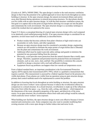 DUST CONTROL HANDBOOK FOR INDUSTRIAL MINERALS MINING AND PROCESSING
CONTROLS FOR SECONDARY SOURCES 279
[Cecala et al. 2007a; NIOSH 2006]. The open design is similar to the total structure ventilation
design in that it has the potential to be a global approach to lower dust levels throughout an entire
building or structure. In the open structure design, the natural environment dilutes and carries
away dust liberated during operations in mineral processing structures. No dust plume should
ever be visible with an open structure design. As with the total structure ventilation system, the
first goal is to capture dust at the point of origin before allowing it to escape out into the plant
and contaminate the work environment. The open structure design is a secondary technique to
control the residual dust not captured at the source.
Figure 9.12 shows a conceptual drawing of a typical open structure design with a roof compared
to an identically sized walled processing facility. If an open structure design is considered for an
operation, several issues need to be addressed, as described below.
 Product residue that becomes airborne from plant vibration or high-wind events can
accumulate on walls, beams, and other equipment.
 Because an open structure design must be considered a secondary design, engineering
controls are still needed to eliminate the major points of origin before dust is liberated
into the plant and contaminates the work environment.
 Additional effort must be made to provide safety railings and guards to minimize the
potential for any personnel falling from the structure.
 Obviously, a roof provides more protection from the natural elements than a totally open
design. Therefore, equipment and personnel must be protected from environmental
elements, such as rain, snow, sleet, and hail. One possibility to minimize this concern
would be to design a structure with a roof and sufficient overhang.
 Equipment freeze-up problems can happen when low outside air temperatures occur.
From a federal standard basis, an important consideration is the Environmental Protection
Agency (EPA) opacity dust measurement [EPA 1993], which is a qualitative measurement that
requires a permit. This measurement is assessed by a federal regulator based on the presence of a
visible dust plume. If any plumes are visible from an operation using an open structure design,
primary dust control methods need to be implemented to control the problem.
In addition to lowering dust levels throughout an entire building or structure, the open structure
design can also lower workers’ noise exposure because it reduces the reverberation effects by
comparison to a closed structure. In a closed structure, reverberation is made up of the reflections
that come from within the space—e.g., from the walls, ceiling, and objects—which depend on
the dimensions of the room, absorptive properties of the space, and directivity of the noise
source. In an open structure, the reverberation effects from walls and ceilings would be reduced,
which could also lower workers’ noise exposure.
When building new facilities, the open structure design is more cost effective because it lowers
material and construction costs. Some companies may also want to consider modifying their
existing structure with a more open design to further reduce dust and noise levels.
 