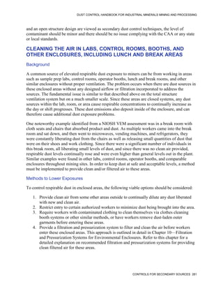 DUST CONTROL HANDBOOK FOR INDUSTRIAL MINERALS MINING AND PROCESSING
CONTROLS FOR SECONDARY SOURCES 281
and an open structure design are viewed as secondary dust control techniques, the level of
contaminant should be minor and there should be no issue complying with the CAA or any state
or local standards.
CLEANING THE AIR IN LABS, CONTROL ROOMS, BOOTHS, AND
OTHER ENCLOSURES, INCLUDING LUNCH AND BREAK AREAS
Background
A common source of elevated respirable dust exposure to miners can be from working in areas
such as sample prep labs, control rooms, operator booths, lunch and break rooms, and other
similar enclosures without proper ventilation. The problem occurs when there are dust sources in
these enclosed areas without any designed airflow or filtration incorporated to address the
sources. The fundamental issue is similar to that described above on the total structure
ventilation system but on a much smaller scale. Since these areas are closed systems, any dust
sources within the lab, room, or area cause respirable concentrations to continually increase as
the day or shift progresses. These dust emissions also deposit inside of the enclosure, and can
therefore cause additional dust exposure problems.
One noteworthy example identified from a NIOSH VEM assessment was in a break room with
cloth seats and chairs that absorbed product and dust. As multiple workers came into the break
room and sat down, and then went to microwaves, vending machines, and refrigerators, they
were constantly liberating dust from the chairs as well as releasing small quantities of dust that
were on their shoes and work clothing. Since there were a significant number of individuals in
this break room, all liberating small levels of dust, and since there was no clean air provided,
respirable dust levels continually rose and were even higher than general levels out in the plant.
Similar examples were found in other labs, control rooms, operator booths, and comparable
enclosures throughout mining sites. In order to keep dust at safe and acceptable levels, a method
must be implemented to provide clean and/or filtered air to these areas.
Methods to Lower Exposures
To control respirable dust in enclosed areas, the following viable options should be considered:
1. Provide clean air from some other areas outside to continually dilute any dust liberated
with new and clean air.
2. Restrict entry to certain authorized workers to minimize dust being brought into the area.
3. Require workers with contaminated clothing to clean themselves via clothes cleaning
booth systems or other similar methods, or have workers remove dust-laden outer
garments before entering these areas.
4. Provide a filtration and pressurization system to filter and clean the air before workers
enter these enclosed areas. This approach is outlined in detail in Chapter 10—Filtration
and Pressurization Systems for Environmental Enclosures. Refer to this chapter for a
detailed explanation on recommended filtration and pressurization systems for providing
clean filtered air for these areas.
 
