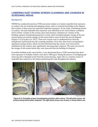 DUST CONTROL HANDBOOK FOR INDUSTRIAL MINERALS MINING AND PROCESSING
282 CONTROLS FOR SECONDARY SOURCES
LOWERING DUST DURING SCREEN CLEANINGS AND CHANGES IN
SCREENING AREAS
Background
NIOSH has conducted numerous VEM assessment studies to evaluate respirable dust exposures
to workers who are cleaning and changing screens, and it is common knowledge in the industry
that workers in these areas can experience high dust exposures. In one study, contributing factors
to workers’ elevated respirable dust exposures were identified as low local exhaust ventilation
(LEV) airflow volumes to the screens; poor total structure ventilation air volumes in the
building; and poor housekeeping practices overall, which included improper storage of the new
screens before use and the storage of old screens before removal from the area for disposal
(Figure 9.13) [Cecala et al. 2017]. These new screens were in cardboard boxes from the
manufacturer and located near the screening machines. Over time, these boxes accumulated a
significant coating of dust, which was then liberated when the screens were removed for
installation by the workers, thus significantly increasing their exposure. The same was true for
the storage of old screens before they were removed from the building for disposal.
In another building at this same facility, it was determined from a VEM assessment that short-
term exposures to multiple workers were above 1000 µg/m3
during the process of unclipping and
removing old or damaged screen from the screen housing. Again, this is a common source of
respirable dust exposure to all workers performing this task throughout the industry.
Figure 9.13. Examples of poor housekeeping practices with screens. The left photo shows old
screens being stored before disposal. The right photo shows new screens in boxes before use.
Photos by NIOSH
 