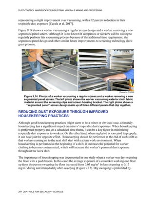 DUST CONTROL HANDBOOK FOR INDUSTRIAL MINERALS MINING AND PROCESSING
284 CONTROLS FOR SECONDARY SOURCES
representing a slight improvement over vacuuming, with a 62 percent reduction in their
respirable dust exposure [Cecala et al. 2017].
Figure 9.14 shows a worker vacuuming a regular screen design and a worker removing a new
segmented panel screen. Although it is not known if companies or workers will be willing to
regularly perform this vacuuming process because of the additional time requirement, the
segmented panel design and other similar future improvements to screening technology show
great promise.
Figure 9.14. Photos of a worker vacuuming a regular screen and a worker removing a new
segmented panel screen. The left photo shows the worker vacuuming exterior cloth fabric
material around the screening clips and screen housing bracket. The right photo shows a
“segmented panel” screen design made up of three different panels that clip together.
Photos by NIOSH
REDUCING DUST EXPOSURE THROUGH IMPROVED
HOUSEKEEPING PRACTICES
Although good housekeeping practices might seem to be a minor or obvious issue, ultimately,
housekeeping has a significant impact on miners’ respirable dust exposures. When housekeeping
is performed properly and on a scheduled time frame, it can be a key factor in minimizing
respirable dust exposures to workers. On the other hand, when neglected or executed improperly,
it can have just the opposite effect. Housekeeping should be performed at the end of each shift so
that workers coming on to the next shift start with a clean work environment. When
housekeeping is performed at the beginning of a shift, it increases the potential for worker
clothing to become contaminated, which will increase the worker’s personal dust exposure
throughout the work shift.
The importance of housekeeping was documented in one study when a worker was dry sweeping
the floor with a push broom. In this case, the average exposure of a coworker working one floor
up from the person sweeping the floor increased from 0.03 mg/m3
before sweeping to 0.17
mg/m3
during and immediately after sweeping (Figure 9.15). Dry sweeping is prohibited by
 