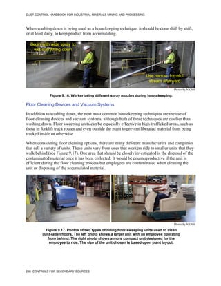 DUST CONTROL HANDBOOK FOR INDUSTRIAL MINERALS MINING AND PROCESSING
286 CONTROLS FOR SECONDARY SOURCES
When washing down is being used as a housekeeping technique, it should be done shift by shift,
or at least daily, to keep product from accumulating.
Figure 9.16. Worker using different spray nozzles during housekeeping.
Begin with wide spray to
wet everything down
Use narrow, forceful
stream afterward
Photos by NIOSH
Floor Cleaning Devices and Vacuum Systems
In addition to washing down, the next most common housekeeping techniques are the use of
floor cleaning devices and vacuum systems, although both of these techniques are costlier than
washing down. Floor sweeping units can be especially effective in high-trafficked areas, such as
those in forklift truck routes and even outside the plant to prevent liberated material from being
tracked inside or otherwise.
When considering floor cleaning options, there are many different manufacturers and companies
that sell a variety of units. These units vary from ones that workers ride to smaller units that they
walk behind (see Figure 9.17). One area that should be closely investigated is the disposal of the
contaminated material once it has been collected. It would be counterproductive if the unit is
efficient during the floor cleaning process but employees are contaminated when cleaning the
unit or disposing of the accumulated material.
Figure 9.17. Photos of two types of riding floor sweeping units used to clean
dust-laden floors. The left photo shows a larger unit with an employee operating
from behind. The right photo shows a more compact unit designed for the
employee to ride. The size of the unit chosen is based upon plant layout.
Photos by NIOSH
 