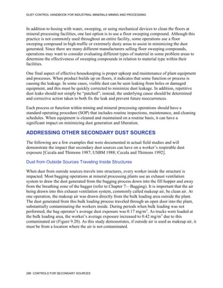DUST CONTROL HANDBOOK FOR INDUSTRIAL MINERALS MINING AND PROCESSING
288 CONTROLS FOR SECONDARY SOURCES
In addition to hosing with water, sweeping, or using mechanical devices to clean the floors at
mineral processing facilities, one last option is to use a floor sweeping compound. Although this
practice is not commonly used throughout an entire facility, some operations use a floor
sweeping compound in high-traffic or extremely dusty areas to assist in minimizing the dust
generated. Since there are many different manufacturers selling floor sweeping compounds,
operations may want to consider evaluating different types of material in some problem areas to
determine the effectiveness of sweeping compounds in relation to material type within their
facilities.
One final aspect of effective housekeeping is proper upkeep and maintenance of plant equipment
and processes. When product builds up on floors, it indicates that some function or process is
causing the leakage. In some cases, visible dust can be seen leaking from holes or damaged
equipment, and this must be quickly corrected to minimize dust leakage. In addition, repetitive
dust leaks should not simply be “patched”; instead, the underlying cause should be determined
and corrective action taken to both fix the leak and prevent future reoccurrences.
Each process or function within mining and mineral processing operations should have a
standard operating procedure (SOP) that includes routine inspections, maintenance, and cleaning
schedules. When equipment is cleaned and maintained on a routine basis, it can have a
significant impact on minimizing dust generation and liberation.
ADDRESSING OTHER SECONDARY DUST SOURCES
The following are a few examples that were documented in actual field studies and will
demonstrate the impact that secondary dust sources can have on a worker’s respirable dust
exposure [Cecala and Thimons 1987; USBM 1988; Cecala and Thimons 1992].
Dust from Outside Sources Traveling Inside Structures
When dust from outside sources travels into structures, every worker inside the structure is
impacted. Most bagging operations at mineral processing plants use an exhaust ventilation
system to draw the dust generated from the bagging process down into the fill hopper and away
from the breathing zone of the bagger (refer to Chapter 7—Bagging). It is important that the air
being drawn into this exhaust ventilation system, commonly called makeup air, be clean air. At
one operation, the makeup air was drawn directly from the bulk loading area outside the plant.
The dust generated from this bulk loading process traveled through an open door into the plant,
substantially contaminating the workers inside. During periods when bulk loading was not
performed, the bag operator’s average dust exposure was 0.17 mg/m3
. As trucks were loaded at
the bulk loading area, the worker’s average exposure increased to 0.42 mg/m3
due to this
contaminated air (Figure 9.20). As this study demonstrates, if outside air is used as makeup air, it
must be from a location where the air is not contaminated.
 