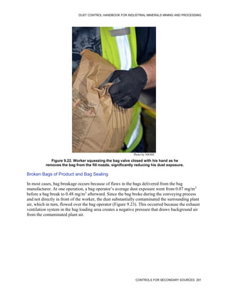DUST CONTROL HANDBOOK FOR INDUSTRIAL MINERALS MINING AND PROCESSING
CONTROLS FOR SECONDARY SOURCES 291
Figure 9.22. Worker squeezing the bag valve closed with his hand as he
removes the bag from the fill nozzle, significantly reducing his dust exposure.
Photo by NIOSH
Broken Bags of Product and Bag Sealing
In most cases, bag breakage occurs because of flaws in the bags delivered from the bag
manufacturer. At one operation, a bag operator’s average dust exposure went from 0.07 mg/m3
before a bag break to 0.48 mg/m3
afterward. Since the bag broke during the conveying process
and not directly in front of the worker, the dust substantially contaminated the surrounding plant
air, which in turn, flowed over the bag operator (Figure 9.23). This occurred because the exhaust
ventilation system in the bag loading area creates a negative pressure that draws background air
from the contaminated plant air.
 