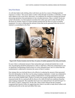 DUST CONTROL HANDBOOK FOR INDUSTRIAL MINERALS MINING AND PROCESSING
CONTROLS FOR SECONDARY SOURCES 293
Dirty Work Boots
As with dust-laden work clothing, dirty work boots can also be a source of background dust
exposure to workers. This occurs when a worker walks through wet product, overburden, or mud
and it adheres to his or her boots. Obviously, wet conditions are common at mining and mineral
processing operations from precipitation or any wet plant processes. Once a worker’s boots are
soiled with product, it is then tracked everywhere the worker goes until it either all falls off or
the boots are cleaned. Figure 9.25 shows product tracked onto the floor of a piece of mobile
equipment. It is easy to understand the amount of dust that can be generated when this level of
material is accumulated on the floor.
Figure 9.25. Product tracked onto the floor of a piece of mobile equipment from dirty work boots.
Photo by NIOSH
In cases where a substantial amount of dust and product gets carried and tracked into a work
area, housekeeping should be performed on a daily or shift basis. When the contamination is not
as significant, housekeeping could be done on a more infrequent basis, but it is critical that this
contamination is addressed to minimize the source of dust to workers.
One strategy that was tried and shown to be effective in reducing the amount of dust generated
from dirt and product on the floor was by using sweeping compounds. A study was conducted to
determine the effectiveness of using a gritless nonpetroleum sweeping compound in enclosed
cabs on two drills [NIOSH 2001]. Figure 9.26 shows the average respirable dust concentrations
measured inside the two enclosed cabs for three to five shifts for both test conditions (baseline
and sweeping compound). The respirable dust levels were reduced from 0.18 and 0.68 mg/m3
to
0.07 and 0.12 mg/m3
, respectively, for the cabs. These results indicate that the sweeping
compound had a positive effect on suppressing dust when it was able to make direct contact with
and bind up the dirt on the steel and rubber floor mats.
 
