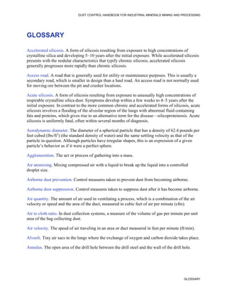 DUST CONTROL HANDBOOK FOR INDUSTRIAL MINERALS MINING AND PROCESSING
GLOSSARY
GLOSSARY
Accelerated silicosis. A form of silicosis resulting from exposure to high concentrations of
crystalline silica and developing 5–10 years after the initial exposure. While accelerated silicosis
presents with the nodular characteristics that typify chronic silicosis, accelerated silicosis
generally progresses more rapidly than chronic silicosis.
Access road. A road that is generally used for utility or maintenance purposes. This is usually a
secondary road, which is smaller in design than a haul road. An access road is not normally used
for moving ore between the pit and crusher locations.
Acute silicosis. A form of silicosis resulting from exposure to unusually high concentrations of
respirable crystalline silica dust. Symptoms develop within a few weeks to 4–5 years after the
initial exposure. In contrast to the more common chronic and accelerated forms of silicosis, acute
silicosis involves a flooding of the alveolar region of the lungs with abnormal fluid containing
fats and proteins, which gives rise to an alternative term for the disease—silicoproteinosis. Acute
silicosis is uniformly fatal, often within several months of diagnosis.
Aerodynamic diameter. The diameter of a spherical particle that has a density of 62.4 pounds per
feet cubed (lbs/ft3
) (the standard density of water) and the same settling velocity as that of the
particle in question. Although particles have irregular shapes, this is an expression of a given
particle’s behavior as if it were a perfect sphere.
Agglomeration. The act or process of gathering into a mass.
Air atomizing. Mixing compressed air with a liquid to break up the liquid into a controlled
droplet size.
Airborne dust prevention. Control measures taken to prevent dust from becoming airborne.
Airborne dust suppression. Control measures taken to suppress dust after it has become airborne.
Air quantity. The amount of air used in ventilating a process, which is a combination of the air
velocity or speed and the area of the duct, measured in cubic feet of air per minute (cfm).
Air to cloth ratio. In dust collection systems, a measure of the volume of gas per minute per unit
area of the bag collecting dust.
Air velocity. The speed of air traveling in an area or duct measured in feet per minute (ft/min).
Alveoli. Tiny air sacs in the lungs where the exchange of oxygen and carbon dioxide takes place.
Annulus. The open area of the drill hole between the drill steel and the wall of the drill hole.
 