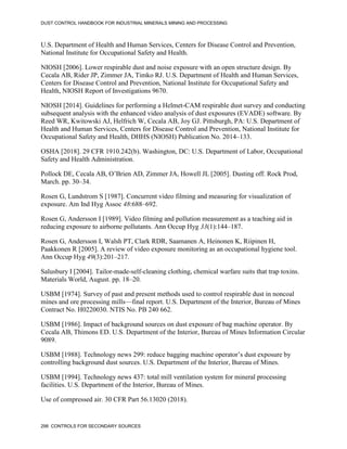 DUST CONTROL HANDBOOK FOR INDUSTRIAL MINERALS MINING AND PROCESSING
298 CONTROLS FOR SECONDARY SOURCES
U.S. Department of Health and Human Services, Centers for Disease Control and Prevention,
National Institute for Occupational Safety and Health.
NIOSH [2006]. Lower respirable dust and noise exposure with an open structure design. By
Cecala AB, Rider JP, Zimmer JA, Timko RJ. U.S. Department of Health and Human Services,
Centers for Disease Control and Prevention, National Institute for Occupational Safety and
Health, NIOSH Report of Investigations 9670.
NIOSH [2014]. Guidelines for performing a Helmet-CAM respirable dust survey and conducting
subsequent analysis with the enhanced video analysis of dust exposures (EVADE) software. By
Reed WR, Kwitowski AJ, Helfrich W, Cecala AB, Joy GJ. Pittsburgh, PA: U.S. Department of
Health and Human Services, Centers for Disease Control and Prevention, National Institute for
Occupational Safety and Health, DHHS (NIOSH) Publication No. 2014–133.
OSHA [2018]. 29 CFR 1910.242(b). Washington, DC: U.S. Department of Labor, Occupational
Safety and Health Administration.
Pollock DE, Cecala AB, O’Brien AD, Zimmer JA, Howell JL [2005]. Dusting off. Rock Prod,
March. pp. 30–34.
Rosen G, Lundstrom S [1987]. Concurrent video filming and measuring for visualization of
exposure. Am Ind Hyg Assoc 48:688–692.
Rosen G, Andersson I [1989]. Video filming and pollution measurement as a teaching aid in
reducing exposure to airborne pollutants. Ann Occup Hyg 33(1):144–187.
Rosen G, Andersson I, Walsh PT, Clark RDR, Saamanen A, Heinonen K, Riipinen H,
Paakkonen R [2005]. A review of video exposure monitoring as an occupational hygiene tool.
Ann Occup Hyg 49(3):201–217.
Salusbury I [2004]. Tailor-made-self-cleaning clothing, chemical warfare suits that trap toxins.
Materials World, August. pp. 18–20.
USBM [1974]. Survey of past and present methods used to control respirable dust in noncoal
mines and ore processing mills—final report. U.S. Department of the Interior, Bureau of Mines
Contract No. H0220030. NTIS No. PB 240 662.
USBM [1986]. Impact of background sources on dust exposure of bag machine operator. By
Cecala AB, Thimons ED. U.S. Department of the Interior, Bureau of Mines Information Circular
9089.
USBM [1988]. Technology news 299: reduce bagging machine operator’s dust exposure by
controlling background dust sources. U.S. Department of the Interior, Bureau of Mines.
USBM [1994]. Technology news 437: total mill ventilation system for mineral processing
facilities. U.S. Department of the Interior, Bureau of Mines.
Use of compressed air. 30 CFR Part 56.13020 (2018).
 