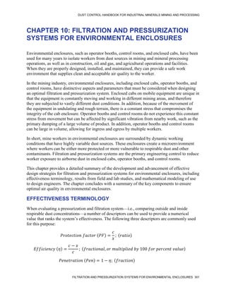 DUST CONTROL HANDBOOK FOR INDUSTRIAL MINERALS MINING AND PROCESSING
FILTRATION AND PRESSURIZATION SYSTEMS FOR ENVIRONMENTAL ENCLOSURES 301
CHAPTER 10: FILTRATION AND PRESSURIZATION
SYSTEMS FOR ENVIRONMENTAL ENCLOSURES
Environmental enclosures, such as operator booths, control rooms, and enclosed cabs, have been
used for many years to isolate workers from dust sources in mining and mineral processing
operations, as well as in construction, oil and gas, and agricultural operations and facilities.
When they are properly designed, installed, and maintained, they can provide a safe work
environment that supplies clean and acceptable air quality to the worker.
In the mining industry, environmental enclosures, including enclosed cabs, operator booths, and
control rooms, have distinctive aspects and parameters that must be considered when designing
an optimal filtration and pressurization system. Enclosed cabs on mobile equipment are unique in
that the equipment is constantly moving and working in different mining areas, and therefore
they are subjected to vastly different dust conditions. In addition, because of the movement of
the equipment in undulating and rough terrain, there is a constant stress that compromises the
integrity of the cab enclosure. Operator booths and control rooms do not experience this constant
stress from movement but can be affected by significant vibration from nearby work, such as the
primary dumping of a large volume of product. In addition, operator booths and control rooms
can be large in volume, allowing for ingress and egress by multiple workers.
In short, mine workers in environmental enclosures are surrounded by dynamic working
conditions that have highly variable dust sources. These enclosures create a microenvironment
where workers can be either more protected or more vulnerable to respirable dust and other
contaminants. Filtration and pressurization systems are the primary engineering control to reduce
worker exposure to airborne dust in enclosed cabs, operator booths, and control rooms.
This chapter provides a detailed summary of the development and advancement of effective
design strategies for filtration and pressurization systems for environmental enclosures, including
effectiveness terminology, results from field and lab studies, and mathematical modeling of use
to design engineers. The chapter concludes with a summary of the key components to ensure
optimal air quality in environmental enclosures.
EFFECTIVENESS TERMINOLOGY
When evaluating a pressurization and filtration system—i.e., comparing outside and inside
respirable dust concentrations—a number of descriptors can be used to provide a numerical
value that ranks the system’s effectiveness. The following three descriptors are commonly used
for this purpose:
𝑃𝑟𝑜𝑡𝑒𝑐𝑡𝑖𝑜𝑛 𝑓𝑎𝑐𝑡𝑜𝑟 (𝑃𝐹) =
𝑐
𝑥
; (𝑟𝑎𝑡𝑖𝑜)
𝐸𝑓𝑓𝑖𝑐𝑖𝑒𝑛𝑐𝑦 (𝜂) =
𝑐 − 𝑥
𝑐
; (𝑓𝑟𝑎𝑐𝑡𝑖𝑜𝑛𝑎𝑙, 𝑜𝑟 𝑚𝑢𝑙𝑡𝑖𝑝𝑙𝑖𝑒𝑑 𝑏𝑦 100 𝑓𝑜𝑟 𝑝𝑒𝑟𝑐𝑒𝑛𝑡 𝑣𝑎𝑙𝑢𝑒)
𝑃𝑒𝑛𝑒𝑡𝑟𝑎𝑡𝑖𝑜𝑛 (𝑃𝑒𝑛) = 1 − 𝜂; (𝑓𝑟𝑎𝑐𝑡𝑖𝑜𝑛)
 