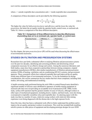 DUST CONTROL HANDBOOK FOR INDUSTRIAL MINERALS MINING AND PROCESSING
302 FILTRATION AND PRESSURIZATION SYSTEMS FOR ENVIRONMENTAL ENCLOSURES
where c = outside respirable dust concentration and x = inside respirable dust concentration.
A comparison of these descriptors can be provided by the following equation:
𝑃𝐹 =
𝑐
𝑥
=
1
1 − 𝜂
=
1
𝑃𝑒𝑛
(10.1)
The higher the value for both protection factor and efficiency and the lower the value for
penetration, the better the air quality inside the operator booth, control room, or enclosed cab.
Table 10.1 shows a comparison of the three different descriptors.
Table 10.1. Comparison of three different terms to describe effectiveness
at providing clean air to an enclosed cab, operator booth, or control room
Protection Factor Efficiency, % Penetration
2 50 0.50
5 80 0.20
10 90 0.10
100 99 0.01
1,000 99.9 0.001
For this chapter, the term protection factor (PF) will be used when discussing the effectiveness
of environmental enclosures.
STUDIES ON FILTRATION AND PRESSURIZATION SYSTEMS
Researchers have put forth a substantial effort in studying filtration and pressurization systems
over the past two decades, identifying and correcting problems and determining critical
components necessary for an effective design and system. Among the numerous laboratory and
field studies, many have been cooperative partnerships between mining companies; original
equipment manufacturers (OEMs); after-market manufacturers of filtration and pressurization
systems; OEMs of heating, ventilation, and air-conditioning (HVAC) systems; and government
agencies. These synergistic efforts have reduced respirable dust and improved the air quality
inside many different types of environmental enclosures. To lay the foundation for design
considerations, this section summarizes the key studies that have been completed, including field
studies, lab testing, and mathematical modeling.
A health screening study performed during the mid-1990s in central Pennsylvania identified a
significant number of silicosis cases attributed to operators of mobile mining equipment in
enclosed cabs that were not providing an acceptable level of protection [CDC 2000]. In this
study, surface drill operators had the greatest number of cases of silicosis, although workers in
other types of mechanized equipment, including dozers, loaders, and haul trucks, were also being
overexposed to respirable crystalline silica and respirable dust. An alarming aspect with this
study was that in a number of cases, relatively young workers with relatively little mining
experience were being diagnosed with the disease due to the high exposure levels.
Since this time, there has been a substantial work effort to better understand the problem and to
improve the air quality and protect workers in enclosures. This work has included both installing
retrofit systems on older pieces of equipment and developing prototype designs for new OEM
 