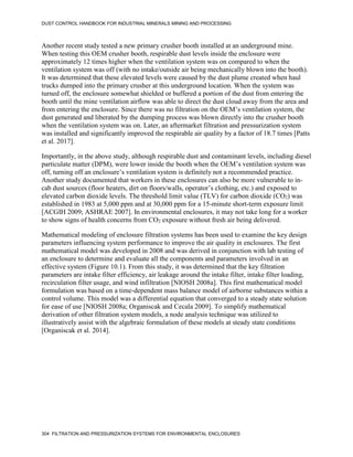 DUST CONTROL HANDBOOK FOR INDUSTRIAL MINERALS MINING AND PROCESSING
304 FILTRATION AND PRESSURIZATION SYSTEMS FOR ENVIRONMENTAL ENCLOSURES
Another recent study tested a new primary crusher booth installed at an underground mine.
When testing this OEM crusher booth, respirable dust levels inside the enclosure were
approximately 12 times higher when the ventilation system was on compared to when the
ventilation system was off (with no intake/outside air being mechanically blown into the booth).
It was determined that these elevated levels were caused by the dust plume created when haul
trucks dumped into the primary crusher at this underground location. When the system was
turned off, the enclosure somewhat shielded or buffered a portion of the dust from entering the
booth until the mine ventilation airflow was able to direct the dust cloud away from the area and
from entering the enclosure. Since there was no filtration on the OEM’s ventilation system, the
dust generated and liberated by the dumping process was blown directly into the crusher booth
when the ventilation system was on. Later, an aftermarket filtration and pressurization system
was installed and significantly improved the respirable air quality by a factor of 18.7 times [Patts
et al. 2017].
Importantly, in the above study, although respirable dust and contaminant levels, including diesel
particulate matter (DPM), were lower inside the booth when the OEM’s ventilation system was
off, turning off an enclosure’s ventilation system is definitely not a recommended practice.
Another study documented that workers in these enclosures can also be more vulnerable to in-
cab dust sources (floor heaters, dirt on floors/walls, operator’s clothing, etc.) and exposed to
elevated carbon dioxide levels. The threshold limit value (TLV) for carbon dioxide (CO2) was
established in 1983 at 5,000 ppm and at 30,000 ppm for a 15-minute short-term exposure limit
[ACGIH 2009; ASHRAE 2007]. In environmental enclosures, it may not take long for a worker
to show signs of health concerns from CO2 exposure without fresh air being delivered.
Mathematical modeling of enclosure filtration systems has been used to examine the key design
parameters influencing system performance to improve the air quality in enclosures. The first
mathematical model was developed in 2008 and was derived in conjunction with lab testing of
an enclosure to determine and evaluate all the components and parameters involved in an
effective system (Figure 10.1). From this study, it was determined that the key filtration
parameters are intake filter efficiency, air leakage around the intake filter, intake filter loading,
recirculation filter usage, and wind infiltration [NIOSH 2008a]. This first mathematical model
formulation was based on a time-dependent mass balance model of airborne substances within a
control volume. This model was a differential equation that converged to a steady state solution
for ease of use [NIOSH 2008a; Organiscak and Cecala 2009]. To simplify mathematical
derivation of other filtration system models, a node analysis technique was utilized to
illustratively assist with the algebraic formulation of these models at steady state conditions
[Organiscak et al. 2014].
 