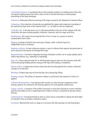 DUST CONTROL HANDBOOK FOR INDUSTRIAL MINERALS MINING AND PROCESSING
GLOSSARY
Articulated positioner. A mechanical device that transfers product to a loading spout while also
moving the loading spout from side to side as well as forward and back to ensure proper
positioning of the spout discharge.
Asbestosis. Pulmonary fibrosis (scarring of the lungs) caused by the inhalation of asbestos fibers.
Autogenous. Size reduction of materials accomplished by impact and compressive grinding of
the material by large units of the material itself—i.e., no balls or rods are employed.
Axial-flow fan. A fan that moves air in a direction parallel to the axis of the rotation of the fan.
Axial-flow fan types include propeller, tubeaxial, vaneaxial, and two-stage axial-flow.
Backflushing. The action of reversing the flow of air or water in a system to remove
contaminants from a filter.
Bagging. Loading of product into some type of paper, cloth, or plastic bag to be
shipped/delivered to customers.
Baghouse collector. In dust collection systems, a type of collector that captures the particulate in
an air stream by forcing the air through filter bags.
Bag perforations. Vent holes integrated into bags of product to allow air to escape rapidly and to
reduce bag failures (e.g., rupturing or exploding).
Bag valve. Sleeve placed inside 50- to 100-lb product bags to allow for the insertion of the fill
nozzle during bag loading and the sealing of the bag when loading is completed.
Bailing airflow. Compressed air blown down the drill stem through the bit in order to flush the
cuttings out of the hole.
Blowback. Product spewing out from the bag valve during bag filling.
Bonding strength. The ability of material to adhere to itself and to the material to which it is
applied.
California Bearing Ratio. A test that provides results as a ratio from the comparison of the
bearing capacity of a material to the bearing capacity of a well-graded crushed stone.
Capture velocity. A measure of the airflow necessary to seize dust released at a source and then
pull this dust-laden air into a (capturing) hood. Capture velocity is measured in feet per minute
(ft/min).
Capturing hood. A hood positioned as close to a dust source as possible to capture the dust-laden
air and pull it into an exhaust ventilation system.
Carryback. Material that sticks or clings to a conveyor belt after passing over the head pulley.
 