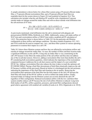 DUST CONTROL HANDBOOK FOR INDUSTRIAL MINERALS MINING AND PROCESSING
308 FILTRATION AND PRESSURIZATION SYSTEMS FOR ENVIRONMENTAL ENCLOSURES
A sample calculation is shown below for a three-filter system using a 95 percent efficient intake
filter, a 75 percent efficient recirculation filter, and a 95 percent efficient final filter (on
respirable dust) for the system shown in Figure 10.4 and modeled in Equation 10.4. This
calculation also includes what the cab filtration PF would be with a hypothetical 5 percent
outside intake air leakage around the intake filter and with no direct outside wind infiltration into
the cab enclosure (0 ft3
/min).
𝑃𝐹 =
50 + 200 × (0.75 + 0.95 − (0.75 × 0.95)) + 0
50 × (1 − 0.95 + (0.05 × 0.95)) × (1 − 0.95) + 0
= 1,015
As previously mentioned, wind infiltration into the cab is minimized with adequate cab
pressurization [NIOSH 2008a; Heitbrink et al. 2000]. Additionally, using a cab intake airflow of
50 ft3
/min and a recirculation airflow of 200 ft3
/min yields a modeled cab PF calculation of
1,015. This protection factor is shown below in Table 10.3 for the particular cab filtration
configuration at these airflow and leakage conditions. The above models (Equations 10.2, 10.3,
and 10.4) could also be used to compare one-, two-, and three-filter systems at various operating
parameters to examine their impact on a cab’s PF.
Table 10.3 shows these filtration systems and how they are affected by recirculation airflow and
outside air leakage around the intake filter. As seen, the number of filters and their location make
a significant difference on the cab PFs. Using only an intake filter is very constraining on the
cab’s PF because it only filters the intake portion of the cab airflow and thus does not address
any of the in-cab dust sources. However, adding a recirculation filter more than doubles the cab’s
PF considering both recirculation quantities, which indicates the importance of the recirculation
component because it addresses the in-cab dust sources and the impact of a user-controlled
HVAC fan. Adding a recirculation filter also reduces the time it takes to reach the optimum cab
PF [NIOSH 2008a]. Placing a final filter downstream of both filters drastically improves the cab
PF because it refilters all the previously filtered air before it is discharged into the cab enclosure,
indicating the importance of this final filter and cleaning to the air quality. Removing the
recirculation filter upstream of the final filter has the least impact on the cab’s PF because the
final filter still cleans all the HVAC airflow as well as refilters the intake airflow. Finally,
increased intake air leakage into the filtration system can severely diminish the cab’s PF
regardless of filter configuration. Reduced recirculation airflow with the two- and three-filter
systems notably reduces cab PF because the rate of all airflow filtration is reduced. Long-term
field studies of cab PFs, airflow quantities, pressures, and tested filter configurations showed
good relative agreement with modeled cab variables [Cecala et al. 2016; Organiscak et al. 2014].
 