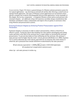 DUST CONTROL HANDBOOK FOR INDUSTRIAL MINERALS MINING AND PROCESSING
FILTRATION AND PRESSURIZATION SYSTEMS FOR ENVIRONMENTAL ENCLOSURES 311
As an overview, Figure 10.6 shows a general design of a filtration and pressurization system for
two typical applications—one showing an enclosed cab and the other showing a control room or
operator booth application. The types of filtration system applications are not limited to these
specific examples but would be interchangeable between both applications. In the remainder of
this chapter, the two key components—a competent filtration system and an enclosed area with
structural integrity—are addressed, along with numerous secondary design considerations that
should be considered to reduce contaminants and improve the air quality in enclosures when
using filtration and pressurization systems.
Ensuring Enclosure Integrity by Achieving Positive Pressurization against Wind
Penetration
Enclosure integrity is necessary in order to achieve pressurization, which is critical for an
effective system. Testing has shown that installing new door gaskets and plugging and sealing
cracks and holes in the shell of the enclosure have a major impact on increasing the enclosure
pressurization. To prevent dust-laden air from infiltrating into the enclosure, the enclosure’s
static pressure must be higher than the wind’s velocity pressure [Heitbrink et al. 2000]. Equation
10.5 is used to determine the wind velocity equivalent for an enclosure (the wind velocity at
which the cab is protected from outside infiltration as determined by the static pressure):
𝑊𝑖𝑛𝑑 𝑣𝑒𝑙𝑜𝑐𝑖𝑡𝑦 𝑒𝑞𝑢𝑖𝑣𝑎𝑙𝑒𝑛𝑡 = (4000√∆𝑝𝑐𝑎𝑏) 𝑓𝑝𝑚 × 0.011364 𝑚𝑝ℎ 𝑓𝑝𝑚
⁄
@ 𝑠𝑡𝑎𝑛𝑑𝑎𝑟𝑑 𝑎𝑖𝑟 𝑡𝑒𝑚𝑝𝑒𝑟𝑎𝑡𝑢𝑟𝑒 𝑎𝑛𝑑 𝑝𝑟𝑒𝑠𝑠𝑢𝑟𝑒 (10.5)
where Δр = cab static pressure in inches wg.
 