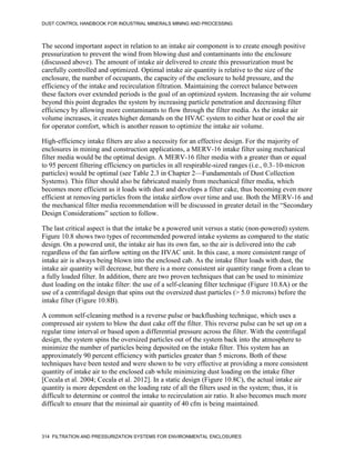 DUST CONTROL HANDBOOK FOR INDUSTRIAL MINERALS MINING AND PROCESSING
314 FILTRATION AND PRESSURIZATION SYSTEMS FOR ENVIRONMENTAL ENCLOSURES
The second important aspect in relation to an intake air component is to create enough positive
pressurization to prevent the wind from blowing dust and contaminants into the enclosure
(discussed above). The amount of intake air delivered to create this pressurization must be
carefully controlled and optimized. Optimal intake air quantity is relative to the size of the
enclosure, the number of occupants, the capacity of the enclosure to hold pressure, and the
efficiency of the intake and recirculation filtration. Maintaining the correct balance between
these factors over extended periods is the goal of an optimized system. Increasing the air volume
beyond this point degrades the system by increasing particle penetration and decreasing filter
efficiency by allowing more contaminants to flow through the filter media. As the intake air
volume increases, it creates higher demands on the HVAC system to either heat or cool the air
for operator comfort, which is another reason to optimize the intake air volume.
High-efficiency intake filters are also a necessity for an effective design. For the majority of
enclosures in mining and construction applications, a MERV-16 intake filter using mechanical
filter media would be the optimal design. A MERV-16 filter media with a greater than or equal
to 95 percent filtering efficiency on particles in all respirable-sized ranges (i.e., 0.3–10-micron
particles) would be optimal (see Table 2.3 in Chapter 2—Fundamentals of Dust Collection
Systems). This filter should also be fabricated mainly from mechanical filter media, which
becomes more efficient as it loads with dust and develops a filter cake, thus becoming even more
efficient at removing particles from the intake airflow over time and use. Both the MERV-16 and
the mechanical filter media recommendation will be discussed in greater detail in the “Secondary
Design Considerations” section to follow.
The last critical aspect is that the intake be a powered unit versus a static (non-powered) system.
Figure 10.8 shows two types of recommended powered intake systems as compared to the static
design. On a powered unit, the intake air has its own fan, so the air is delivered into the cab
regardless of the fan airflow setting on the HVAC unit. In this case, a more consistent range of
intake air is always being blown into the enclosed cab. As the intake filter loads with dust, the
intake air quantity will decrease, but there is a more consistent air quantity range from a clean to
a fully loaded filter. In addition, there are two proven techniques that can be used to minimize
dust loading on the intake filter: the use of a self-cleaning filter technique (Figure 10.8A) or the
use of a centrifugal design that spins out the oversized dust particles (> 5.0 microns) before the
intake filter (Figure 10.8B).
A common self-cleaning method is a reverse pulse or backflushing technique, which uses a
compressed air system to blow the dust cake off the filter. This reverse pulse can be set up on a
regular time interval or based upon a differential pressure across the filter. With the centrifugal
design, the system spins the oversized particles out of the system back into the atmosphere to
minimize the number of particles being deposited on the intake filter. This system has an
approximately 90 percent efficiency with particles greater than 5 microns. Both of these
techniques have been tested and were shown to be very effective at providing a more consistent
quantity of intake air to the enclosed cab while minimizing dust loading on the intake filter
[Cecala et al. 2004; Cecala et al. 2012]. In a static design (Figure 10.8C), the actual intake air
quantity is more dependent on the loading rate of all the filters used in the system; thus, it is
difficult to determine or control the intake to recirculation air ratio. It also becomes much more
difficult to ensure that the minimal air quantity of 40 cfm is being maintained.
 