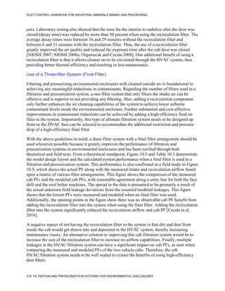 DUST CONTROL HANDBOOK FOR INDUSTRIAL MINERALS MINING AND PROCESSING
316 FILTRATION AND PRESSURIZATION SYSTEMS FOR ENVIRONMENTAL ENCLOSURES
m). Laboratory testing also showed that the time for the interior to stabilize after the door was
closed (decay time) was reduced by more than 50 percent when using the recirculation filter. The
average decay times were between 16 and 29 minutes without the recirculation filter and
between 6 and 11 minutes with the recirculation filter. Thus, the use of a recirculation filter
greatly improved the air quality and reduced the exposure time after the cab door was closed
[NIOSH 2007; NIOSH 2008a; Organiscak and Cecala 2008]. One additional benefit of using a
recirculation filter is that it allows cleaner air to be circulated through the HVAC system, thus
providing better thermal efficiency and resulting in less maintenance.
Use of a Three-filter System (Final Filter)
Filtering and pressurizing environmental enclosures with cleaned outside air is foundational to
achieving any meaningful reductions in contaminants. Regarding the number of filters used in a
filtration and pressurization system, a one-filter system that only filters the intake air can be
effective and is superior to not providing any filtering. Also, adding a recirculation component
only further enhances the air cleaning capabilities of the system to achieve lower airborne
contaminant levels inside the environmental enclosure. Further substantial and cost-effective
improvements in contaminant reductions can be achieved by adding a high-efficiency final air
filter to the system. Importantly, this type of ultimate filtration system needs to be designed up
front so the HVAC fans can be selected to accommodate the additional restriction and pressure
drop of a high-efficiency final filter.
With the above guidelines in mind, a three-filter system with a final filter arrangement should be
used whenever possible because it greatly improves the performance of filtration and
pressurization systems in environmental enclosures and has been verified through both
theoretical and field tests. From a theoretical standpoint, Figure 10.5 and Table 10.3 demonstrate
the model design layout and the calculated system performance when a final filter is used in a
filtration and pressurization system. This performance is also confirmed in a field study in Figure
10.9, which shows the actual PF along with the measured intake and recirculation airflow based
upon a matrix of various filter arrangements. This figure shows the comparison of the measured
cab PFs and the modeled cab PFs, with reasonable agreement along a unity line for both the face
drill and the roof bolter machines. The spread in the data is presumed to be primarily a result of
the actual unknown field leakage deviations from the assumed modeled leakages. This figure
shows that the lowest PFs were measured and modeled when no final filter was used.
Additionally, the opening points in the figure show there was no observable cab PF benefit from
adding the recirculation filter into the system when using the final filter. Adding the recirculation
filter into the system significantly reduced the recirculation airflow and cab PF [Cecala et al.
2016].
A negative aspect of not having the recirculation filter in the system is that dirt and dust from
inside the cab would get drawn into and deposited in the HVAC system, thereby increasing
maintenance issues. An alternative solution to improving this cab filtration system would be to
increase the size of the recirculation filter to increase its airflow capabilities. Finally, multiple
leakages in the HVAC/filtration system can have a significant impact on cab PFs, as seen when
comparing the measured and modeled PFs of the two vehicle cabs. Therefore, the cab
HVAC/filtration system needs to be well sealed to extract the benefits of using high-efficiency
dust filters.
 