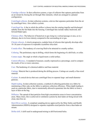 DUST CONTROL HANDBOOK FOR INDUSTRIAL MINERALS MINING AND PROCESSING
GLOSSARY
Cartridge collector. In dust collection systems, a type of collector that captures particulate from
an air stream by forcing the air through filter elements, which are arranged in a pleated
configuration.
Centrifugal collector. In dust collection systems, a device that separates particulate from the air
by centrifugal force. Also called a cyclone.
Centrifugal fan. A fan in which the airflow is drawn into the rotating impeller and discharged
radially from the fan blade into the housing. Centrifugal fans include radial, backward, and
forward blade types.
Chimney effect. The behavior of heated air or gas rising in a vertical passage or area, as in a
chimney, due to its lower density compared to the surrounding air or gas.
Chronic silicosis. A slowly progressive, nodular form of silicosis that typically develops after
10–30 years of exposures to respirable crystalline silica dust.
Coanda effect. The tendency of a moving fluid to be attracted to a nearby surface.
Collaring. The preliminary step in drilling, which forms the beginning of a drill hole, or collar.
Contact angle. The angle at which a liquid meets a solid surface.
Control efficiency. A standard of measure, usually expressed as a percentage, used to compare
the results of two or more outcomes.
Cure. The hardening of a chemical additive and base material.
Cuttings. Material that is produced during the drilling process. Cuttings are usually a fine-sized
material.
Cyclone. A conical device that uses centrifugal force to separate large- and small-diameter
particles.
Depth loading. In dust collection systems, a method of collecting particulate on a fabric by
maintaining a filter cake on the fabric to optimize collection efficiency. When depth loading is
used on a particular fabric, dust is intentionally allowed to penetrate into the fabric to form a
layer of dust on the bag.
Diffusion. The spread of dust particles from high concentration areas to lower concentration
areas. Many times, this is achieved in ventilation systems by dust-laden air being mixed with
clean, dust-free air.
Dorr-Oliver cyclone. A compliant sampling device approved by the Mine Safety and Health
Administration (MSHA) designed to separate respirable-sized particles from a dust-laden air
stream.
Drifter drill. A drill used in underground mining to drill horizontal holes.
 