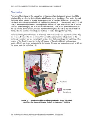 DUST CONTROL HANDBOOK FOR INDUSTRIAL MINERALS MINING AND PROCESSING
320 FILTRATION AND PRESSURIZATION SYSTEMS FOR ENVIRONMENTAL ENCLOSURES
Floor Heaters
Any type of floor heater or fan located low in the enclosed cab that can stir up dust should be
eliminated for an effective design. During a field study, it was found that a floor heater fan used
during the winter months to provide heat to an operator of a surface drill greatly increased the
respirable dust concentrations inside the enclosed cab (Figure 10.12) [Cecala et al. 2001; NIOSH
2001b]. The floor heater can be a serious problem because the floor is the dirtiest part of the cab
from the operator bringing dirt in on his or her work boots. Then, as the operator moves his or
her feet around, dust is created, which is then blown throughout the cab by the fan on the floor
heater. This fan also tends to stir up dust that may be on the drill operator’s clothes.
Because of the significant increase in dust levels with floor heaters, it is recommended that they
not be used. If removal is not an option, they should be repositioned to a higher area in the
enclosure where they are less prone to pick up dust from the floor and operator’s clothing. Also,
no type of fan should be used low in the cab because of the potential to stir up in-cab dust
sources. Ideally, the heater unit should be tied into the filtration and pressurization unit to deliver
the heated air at the roof of the cab.
Figure 10.12. Illustration of the problem created by a heater stirring up
dust from the floor and blowing dust off of the worker’s clothing.
Floor heater
Dust particles
Dust-laden air
KEY
 