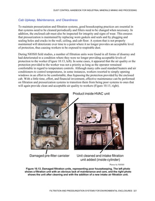 DUST CONTROL HANDBOOK FOR INDUSTRIAL MINERALS MINING AND PROCESSING
FILTRATION AND PRESSURIZATION SYSTEMS FOR ENVIRONMENTAL ENCLOSURES 321
Cab Upkeep, Maintenance, and Cleanliness
To maintain pressurization and filtration systems, good housekeeping practices are essential in
that systems need to be cleaned periodically and filters need to be changed when necessary. In
addition, the enclosed cab must also be inspected for integrity and signs of wear. This ensures
that pressurization is maintained by replacing worn gaskets and seals and by plugging and
sealing holes and cracks in the wall, ceiling, and cab floor. A system that is not properly
maintained will deteriorate over time to a point where it no longer provides an acceptable level
of protection, thus causing workers to be exposed to respirable dust.
During NIOSH field studies, a number of filtration units were found in all forms of disarray and
had deteriorated to a condition where they were no longer providing acceptable levels of
protection to the worker (Figure 10.13, left). In some cases, it appeared that the air quality or the
protection provided to the worker was not a priority as long as the operator remained
comfortable in regard to temperature controls. Although many cabs used standard heaters and air
conditioners to control temperatures, in some instances, workers resorted to simply opening
windows in an effort to be comfortable, thus bypassing the protection provided by the enclosed
cab. With a little time, effort, and financial investment, effective maintenance can be performed
on filtration and pressurization systems to transition them from being poor systems to ones that
will again provide clean and acceptable air quality to workers (Figure 10.13, right).
Figure 10.13. Damaged filtration units, representing poor housekeeping. The left photo
shows a filtration unit with an obvious lack of maintenance and care, and the right photo
shows the unit after cleaning and with the addition of a new intake air filtration unit.
Product inside HVAC unit
Damaged pre-filter canister Unit cleaned and intake filtration
unit added (inside cylinder)
Photos by NIOSH
 