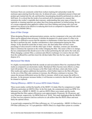 DUST CONTROL HANDBOOK FOR INDUSTRIAL MINERALS MINING AND PROCESSING
322 FILTRATION AND PRESSURIZATION SYSTEMS FOR ENVIRONMENTAL ENCLOSURES
Enclosure floors are commonly soiled from workers tracking dirt and product inside the
enclosure upon entering from the mine site. In almost all cases, a substantial amount of dust and
product gets tracked into the cab, and therefore, housekeeping should be performed on a daily or
shift basis. It is critical that the inside of an enclosed cab be maintained in a manner that
minimizes the worker’s respirable dust exposure, understanding that some types of interior
materials or cleaning materials can reduce dust from being generated. In limited testing, the use
of a sweep compound when applied to rubber/vinyl floor matting used along with vinyl seat
material was shown to be effective in reducing dust levels as compared to carpeted floors and
fabric seats [NIOSH 2001c].
Ease of Filter Change
When designing filtration and pressurization systems, one key component is the ease with which
filters can be replaced when necessary. It defeats the purpose of a good system if a filter to be
changed is so difficult to access that the operator or maintenance worker does not want to take
the time to perform the task. Another consideration is dust contamination during the filter
change. It also should be noted that in many cases, this dust-laden filter will have some
percentage of silica mixed in with the other types of dust—therefore, extreme care should be
taken to minimize the exposure to the worker changing the filter. The easier a filter is to change,
the less contamination that should occur to the worker performing the task and to the work area.
When changing a canister filter, a common and effective technique is to remove the new filter
from the cardboard box and then insert the old dust-laden filter into the box, tape it closed, and
dispose of it.
Mechanical Filter Media
It is highly recommended that both the outside air and recirculation filters be a mechanical filter
media as compared to an electrostatic media. Mechanical filters become more effective as they
load with product. This occurs because as the filter loads with dust, a dust cake forms on the
filter media and captures additional dust particles, which further improves the filter efficiency.
As the size of this filter cake continues to increase, the efficiency continues to increase. This
causes the pressure differential across the filter to increase, which in turn causes the airflow to
decrease. As the pressure increases further, it will become so restrictive that the filter will need to
be cleaned or replaced.
Filtering Efficiency—MERV-16 versus HEPA Intake Filtration
Three recent studies verified the benefits of the MERV-16 intake filter by comparison to a high-
efficiency particulate air (HEPA) filter. In the first study, the contaminant tested was DPM. In a
laboratory test, a MERV-8, MERV-16, and two HEPA filters were tested, and the results
indicated that the filter capture efficiencies were approximately 50 percent, 96–98 percent, and
over 99 percent, respectively, for DPM [Noll et al. 2010]. This study highlighted that the MERV-
16 filter was less expensive and less restrictive to cab airflow than the HEPA filters and most
likely the optimal choice.
A second study compared an F95 filter (efficiency on > 0.3-µm particles—MERV-16 filter) to an
F99 filter (efficiency on > 0.3-µm particles―HEPA filter) in a single-filter system in a crusher
 