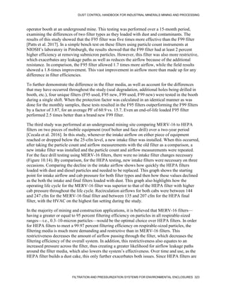 DUST CONTROL HANDBOOK FOR INDUSTRIAL MINERALS MINING AND PROCESSING
FILTRATION AND PRESSURIZATION SYSTEMS FOR ENVIRONMENTAL ENCLOSURES 323
operator booth at an underground mine. This testing was performed over a 15-month period,
examining the differences of two filter types as they loaded with dust and contaminants. The
results of this study showed that the F95 filter was five times more effective than the F99 filter
[Patts et al. 2017]. In a simple bench test on these filters using particle count instruments at
NIOSH’s laboratory in Pittsburgh, the results showed that the F99 filter had at least 2 percent
higher efficiency at removing submicron particles. However, this filter was also more restrictive,
which exacerbates any leakage paths as well as reduces the airflow because of the additional
resistance. In comparison, the F95 filter allowed 1.7 times more airflow, while the field results
showed a 1.8-times improvement. This vast improvement in airflow more than made up for any
difference in filter efficiencies.
To further demonstrate the difference in the filter media, as well as account for the differences
that may have occurred throughout the study (seal degradation, additional holes being drilled in
booth, etc.), four unique filters (F95 used, F95 new, F99 used, F99 new) were tested in the booth
during a single shift. When the protection factor was calculated in an identical manner as was
done for the monthly samples, these tests resulted in the F95 filters outperforming the F99 filters
by a factor of 3.87, for an average PF of 60.9 vs. 15.7. Even an end-of-life loaded F95 filter
performed 2.5 times better than a brand new F99 filter.
The third study was performed at an underground mining site comparing MERV-16 to HEPA
filters on two pieces of mobile equipment (roof bolter and face drill) over a two-year period
[Cecala et al. 2016]. In this study, whenever the intake airflow on either piece of equipment
reached or dropped below the 25-cfm level, a new intake filter was installed. When this occurred,
after taking the particle count and airflow measurements with the old filter as a comparison, a
new intake filter was installed and the particle count and airflow measurements were repeated.
For the face drill testing using MERV-16 filters, there were no intake filter changes necessary
(Figure 10.14). By comparison, for the HEPA testing, new intake filters were necessary on three
occasions. Comparing the decline in the intake airflow shows how quickly the HEPA filters
loaded with dust and diesel particles and needed to be replaced. This graph shows the starting
point for intake airflow and cab pressure for both filter types and then how these values declined
as the both the intake and final filters loaded with dust. This graph also highlights how the
operating life cycle for the MERV-16 filter was superior to that of the HEPA filter with higher
cab pressure throughout the life cycle. Recirculation airflows for both cabs were between 144
and 247 cfm for the MERV-16 final filter and between 135 and 207 cfm for the HEPA final
filter, with the HVAC on the highest fan setting during the study.
In the majority of mining and construction applications, it is believed that MERV-16 filters—
having a greater or equal to 95 percent filtering efficiency on particles in all respirable-sized
ranges—i.e., 0.3–10-micron particles—would be the optimal choice over HEPA filters. In order
for HEPA filters to meet a 99.97 percent filtering efficiency on respirable-sized particles, the
filtering media is much more demanding and restrictive than in MERV-16 filters. This
restrictiveness decreases the amount of airflow passing through the filter, which decreases the
filtering efficiency of the overall system. In addition, this restrictiveness also equates to an
increased pressure across the filter, thus creating a greater likelihood for airflow leakage paths
around the filter media, which also lowers the system’s effectiveness. Over time and use, as the
HEPA filter builds a dust cake, this only further exacerbates both issues. Since HEPA filters are
 