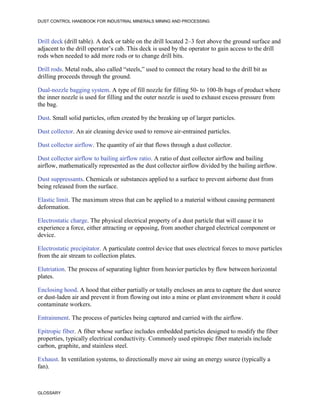 DUST CONTROL HANDBOOK FOR INDUSTRIAL MINERALS MINING AND PROCESSING
GLOSSARY
Drill deck (drill table). A deck or table on the drill located 2–3 feet above the ground surface and
adjacent to the drill operator’s cab. This deck is used by the operator to gain access to the drill
rods when needed to add more rods or to change drill bits.
Drill rods. Metal rods, also called “steels,” used to connect the rotary head to the drill bit as
drilling proceeds through the ground.
Dual-nozzle bagging system. A type of fill nozzle for filling 50- to 100-lb bags of product where
the inner nozzle is used for filling and the outer nozzle is used to exhaust excess pressure from
the bag.
Dust. Small solid particles, often created by the breaking up of larger particles.
Dust collector. An air cleaning device used to remove air-entrained particles.
Dust collector airflow. The quantity of air that flows through a dust collector.
Dust collector airflow to bailing airflow ratio. A ratio of dust collector airflow and bailing
airflow, mathematically represented as the dust collector airflow divided by the bailing airflow.
Dust suppressants. Chemicals or substances applied to a surface to prevent airborne dust from
being released from the surface.
Elastic limit. The maximum stress that can be applied to a material without causing permanent
deformation.
Electrostatic charge. The physical electrical property of a dust particle that will cause it to
experience a force, either attracting or opposing, from another charged electrical component or
device.
Electrostatic precipitator. A particulate control device that uses electrical forces to move particles
from the air stream to collection plates.
Elutriation. The process of separating lighter from heavier particles by flow between horizontal
plates.
Enclosing hood. A hood that either partially or totally encloses an area to capture the dust source
or dust-laden air and prevent it from flowing out into a mine or plant environment where it could
contaminate workers.
Entrainment. The process of particles being captured and carried with the airflow.
Epitropic fiber. A fiber whose surface includes embedded particles designed to modify the fiber
properties, typically electrical conductivity. Commonly used epitropic fiber materials include
carbon, graphite, and stainless steel.
Exhaust. In ventilation systems, to directionally move air using an energy source (typically a
fan).
 